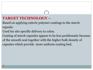 TARGET TECHNOLOGY –
Based on applying enteric polymer coatings to the starch
capsule.
Used for site specific delivery to colon.
Coating of starch capsules appear to be less problematic because
of the smooth seal together with the higher bulk density of
capsules which provide more uniform coating bed.

 