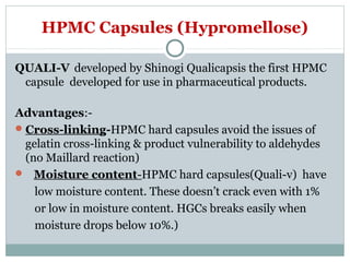 HPMC Capsules (Hypromellose)
QUALI-V developed by Shinogi Qualicapsis the first HPMC
capsule developed for use in pharmaceutical products.
Advantages:-
Cross-linking-HPMC hard capsules avoid the issues of
gelatin cross-linking & product vulnerability to aldehydes
(no Maillard reaction)
 Moisture content-HPMC hard capsules(Quali-v) have
low moisture content. These doesn’t crack even with 1%
or low in moisture content. HGCs breaks easily when
moisture drops below 10%.)
 