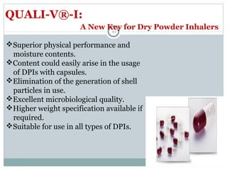 61
QUALI-V®-I:
Superior physical performance and
moisture contents.
Content could easily arise in the usage
of DPIs with capsules.
Elimination of the generation of shell
particles in use.
Excellent microbiological quality.
Higher weight specification available if
required.
Suitable for use in all types of DPIs.
A New Key for Dry Powder Inhalers
 