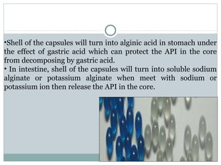 •Shell of the capsules will turn into alginic acid in stomach under
the effect of gastric acid which can protect the API in the core
from decomposing by gastric acid.
• In intestine, shell of the capsules will turn into soluble sodium
alginate or potassium alginate when meet with sodium or
potassium ion then release the API in the core.
 