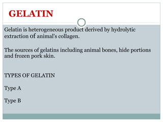 GELATIN
Gelatin is heterogeneous product derived by hydrolytic
extraction of animal's collagen.
The sources of gelatins including animal bones, hide portions
and frozen pork skin.
TYPES OF GELATIN
Type A
Type B
 