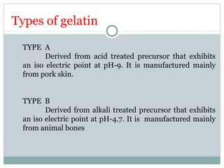 Types of gelatin
TYPE A
Derived from acid treated precursor that exhibits
an iso electric point at pH-9. It is manufactured mainly
from pork skin.
TYPE B
Derived from alkali treated precursor that exhibits
an iso electric point at pH-4.7. It is manufactured mainly
from animal bones
 