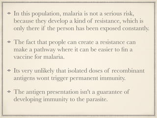 In this population, malaria is not a serious risk,
because they develop a kind of resistance, which is
only there if the person has been exposed constantly.
The fact that people can create a resistance can
make a pathway where it can be easier to ﬁn a
vaccine for malaria.
Its very unlikely that isolated doses of recombinant
antigens wont trigger permanent immunity.
The antigen presentation isn't a guarantee of
developing immunity to the parasite.
 