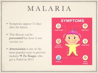 M A L A R I A
Symptoms appear 15 days
after the bitten.
This disease can be
prevented but there is not
vaccine yet.
Artemisinin is one of the
most popular ways to prevent
malaria ➔ Tu Yougu, who
got a Nobel in 2015
 