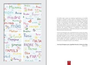 As famílias estão a passar por mudanças significativas na sociedade
portuguesa, acabando as nossas crianças, os nossos/as filhos/as, por se
consistir no elemento mais vulnerável a essas mudanças. A separação/
divórcio é um fenómeno relativamente recente em Portugal, exigindo
a todos os intervenientes, em especial ao casal, uma capacidade
de rearranjo familiar em face da dissolução conjugal. A aquisição e
desenvolvimento de competências de forma a garantir que as referências
familiares dos nosso/as filhos/as se mantenham o mais estáveis
possíveis são fundamentais, contribuindo assim para o seu harmonioso
desenvolvimento socioemocional.
A Associação Portuguesa para a Igualdade Parental e Direitos dos Filhos,
com o apoio do Defensor do menor de la Comunidad de Madrid e do
psicólogo José Aguilar Cuenca, pretende com a apresentação deste guia
traduzido contribuir para que os casais em fase de separação/divorcio
possam adquirir informação e competências e desenvolver estratégias
para enfrentar essa mudança significativa nas suas vidas, de forma a
minimizar as consequências para os seus filhos/as.

Associação Portuguesa para a Igualdade Parental e Direitos dos Filhos
Março 2012



 