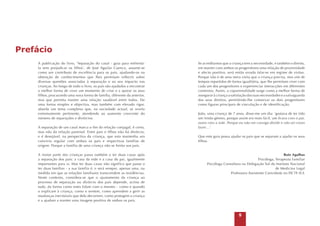 Prefácio
A publicação do livro, ‘Separação do casal - guia para enfrentála sem prejudicar os filhos’, de José Aguilar Cuenca, assume-se
como um contributo de excelência para os pais, ajudando-os na
obtenção de conhecimentos que lhes permitam reflectir sobre
diversas questões associadas à separação e ao seu impacto nas
crianças. Ao longo de todo o livro, os pais são ajudados a encontrar
a melhor forma de viver um momento de crise e a apoiar os seus
filhos, procurando uma nova forma de família, diferente da anterior,
mas que permita manter uma relação saudável entre todos. De
uma forma simples e objectiva, mas também com elevado rigor,
aborda um tema complexo que, na sociedade actual, se revela
extremamente pertinente, atendendo ao aumento crescente do
número de separações e divórcios.
A separação de um casal marca o fim da relação conjugal, é certo,
mas não da relação parental. Entre pais e filhos não há divórcio,
e é desejável, na perspectiva da criança, que esta mantenha um
convívio regular com ambos os pais e respectivas famílias de
origem. Porque a família de uma criança não se limita aos pais.
A maior parte das crianças passa também a ter duas casas após
a separação dos pais: a casa da mãe e a casa do pai, igualmente
importantes para si. Mas ter duas casas não significa que passe a
ter duas famílias - a sua família é, e será sempre, apenas uma, na
medida em que as relações familiares transcendem as residências.
Neste contexto, considera-se que o ajustamento da criança ao
processo de separação ou divórcio dos pais depende, acima de
tudo, da forma como estes lidam com o mesmo – como e quando
o explicam à criança, como o sentem, como aprendem a gerir as
mudanças inevitáveis que dele decorrem, como protegem a criança
e a ajudam a manter uma imagem positiva de ambos os pais.

Se acreditamos que a criança tem a necessidade, e também o direito,
em manter com ambos os progenitores uma relação de proximidade
e afecto positivo, será então errado falar-se em regime de visitas.
Porque não é de uma mera visita que a criança precisa, mas sim de
tempos repartidos de forma igualitária, que lhe permitam viver com
cada um dos progenitores e experienciar interacções em diferentes
contextos. Assim, a coparentalidade surge como a melhor forma de
assegurar à criança a satisfação das suas necessidades e a salvaguarda
dos seus direitos, permitindo-lhe conservar os dois progenitores
como figuras principais de vinculação e de identificação.
João, uma criança de 7 anos, disse-me um dia: ‘gostava de ter tido
um irmão gémeo, porque assim era mais fácil, um ficava com o pai,
outro com a mãe. Porque eu não me consigo dividir e não sei como
fazer…’
Que este guia possa ajudar os pais que se separam a ajudar os seus
filhos.

Rute Agulhas
Psicóloga, Terapeuta Familiar
Psicóloga Consultora na Delegação Sul do Instituto Nacional
de Medicina Legal
Professora Assistente Convidada no ISCTE-IUL



 