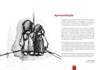 Apresentação
A separação do casal é, na maior parte dos casos, um processo complicado
e doloroso, especialmente para os mais pequenos. As crianças são a
parte mais vulnerável da família e uma separação mal orientada pode
colocá-las numa clara situação de risco, comprometendo seriamente a
sua estabilidade emocional e o seu processo de maturação.
Os adultos são responsáveis por evitar tais consequências, enfrentando
o processo sem nunca esquecer que os bens mais importantes são os
filhos. Com o fim da relação, todos os membros da família enfrentam
novas situações e diversos problemas (emocionais, económicos, de
organização, ...) que fazem parte de uma nova vida à qual se deverão
adaptar o quanto antes. Para os mais pequenos é, sem dúvida, mais
difícil; vêem-se numa situação que os afecta particularmente e que não
controlam. Rapidamente surgem novas rotinas e situações que enfrentam
com insegurança e, certamente, muita tristeza.
Este guia pretende orientar os pais para que enfrentem a sua separação
com maturidade suficiente, pacificamente e com respeito, assumindo
que a estabilidade dos filhos depende, em grande parte, dessa atitude.
Dá orientações sobre formas de atuação bem como informações sobre
aquilo que nunca se deve fazer. Explica igualmente, de forma simples,
como a separação afecta as crianças consoante a sua idade e a forma
como o processo decorre.
Esperamos que estas reflexões e conselhos sejam úteis e que contribuam
para preservar, nesses momentos complicados, a estabilidade emocional
de todos os membros da família, em especial a dos mais pequenos.

Arturo Canalda
Defensor do menor



 