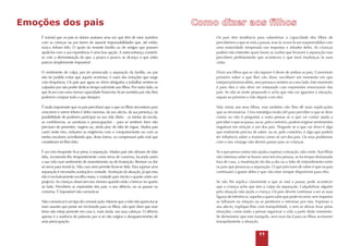 Emoções dos pais
É normal que os pais se sintam ansiosos uma vez que têm de estar sozinhos
com as crianças ou por terem de assumir responsabilidades que, até então,
nunca tinham tido. O apoio da restante família ou de amigos que possam
ajudá-los com a sua experiência é uma boa opção. A autoconfiança constróise com a demonstração de que, a pouco e pouco, se alcança o que antes
parecia simplesmente impossível.

Os pais têm tendência para subestimar a capacidade dos filhos de
perceberem o que se está a passar, mas às vezes ficam surpreendidos com
uma maturidade inesperada nas respostas e atitudes deles. As crianças
podem não entender quais foram as razões que levaram à separação mas
percebem perfeitamente que aconteceu e que trará mudanças às suas
vidas.

O sentimento de culpa, por ter provocado a separação da família, ou por
não ter podido evitar que aquela ocorresse, é outra das emoções que surge
com frequência. Os pais que agora se vêem obrigados a trabalhar sentem-se
culpados por não poder dedicar tempo suficiente aos filhos. Por outro lado, os
que ficam com uma menor capacidade financeira ficam sentidos por não lhes
poderem comprar tudo o que desejam.

Dizer aos filhos que se vão separar é dever de ambos os pais. Conversem
primeiro sobre o que lhes vão dizer, escolham um momento em que
estejam próximos deles, sem pressas e sentem-se a seu lado. Este momento
é para eles e não deve ser misturado com expressões emocionais dos
pais. Se não se sente preparado e acha que não vai aguentar a situação,
separe-se primeiro e fale depois com eles.

É muito importante que os pais percebam que o que os filhos necessitam para
crescerem e serem felizes é deles mesmos, do seu afecto, da sua presença, da
possibilidade de poderem participar na sua vida diária – as tarefas da escola,
as confidencias, as aventuras e preocupações – para se sentirem bem não
precisam de presentes, viagens ou, ainda pior, de falta de regras. Muitos pais
caem neste erro, reduzem as exigências com o comportamento ou com as
tarefas escolares acreditando que, desta forma, os compensam pelo mal que
consideram ter-lhes feito.

Não minta aos seus filhos, mas também não lhes dê mais explicações
que as necessárias. Uma estratégia muito útil para perceber o que se deve
contar ou não é perguntar a outra pessoa se o que vai contar ajuda a
perceber o que se passa, ou se, pelo contrário, poderá originar sentimentos
negativos em relação a um dos pais. Pergunte se o que vai dizer é algo
que realmente precisa de saber, ou se, pelo contrário, é algo que poderá
ter influência sobre a maneira como vê um dos pais. Os seus problemas
com o seu cônjuge não devem passar para as crianças.

É um erro frequente ficar preso à separação. Muitos pais não deixam de falar
dela, recorrendo-lhe frequentemente como tema de conversa, focando assim
a sua vida num sentimento de ressentimento ou de frustração. Remoer na dor
só serve para revivê-la. Não cura nem permite livrar-se dela. Para superar uma
separação é necessário aceitação e vontade. Aceitação da situação, já que esta
não é exclusivamente escolha nossa, e vontade para iniciar o quanto antes um
projecto. As crianças observam-nos mesmo quando estão a brincar no quarto
ao lado. Percebem as expressões dos pais, o seu silêncio, ou as pausas na
conversa. É impossível não comunicar.

Se o que pensa contar não ajuda a superar a situação, não conte. Aos filhos
não interessa saber se houve uma terceira pessoa, se foi tempo demasiado
fora de casa, a insatisfação do dia-a-dia ou a falta de entendimento entre
os pais que provocou a separação. O que precisam de saber é que os pais
continuam a gostar deles e que vão estar sempre disponíveis para eles.

Não comunicar é um tipo de comunicação. Mesmo que a mãe não queira tocar
num assunto que pense ser incómodo para os filhos, não quer dizer que esse
tema não esteja presente em casa e, mais ainda, nas suas cabeças. O silêncio
apenas é a ausência de palavras; por si só não origina o desaparecimento de
uma preocupação.

Se não lhe explica claramente o que se está a passar, pode acontecer
que a criança ache que tem a culpa da separação. Culpabilizar alguém
pela situação não ajuda a criança. Os pais devem continuar a ser as suas
figuras de referência, aqueles a quem sabe que pode recorrer, sem importar
se falharam na relação ou se perderam o interesse por esta. Expresse o
seu afecto, explique-lhes com tranquilidade, e sem se deixar levar pelas
emoções, como estão a pensar organizar a vida a partir deste momento.
Se demonstrar que está tranquilo, será mais fácil para os filhos aceitarem
tranquilamente a situação.

11

 