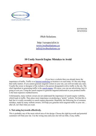 IE9789553B
0876592924
iWeb Solutions
http://seospecialist.ie
www.iwebsolutions.co
info@iwebsolutions.co
10 Costly Search Engine Mistakes to Avoid
If you have a website then you already know the
importance of traffic. Traffic is to Internet marketing as location is to real estate. It’s the only thing
that really matters. If you cannot generate targeted visitors to your site, you will not make any sales.
Usually the owner or designer of the website is the person designated to drive traffic to the site. The
chief ingredient in generating traffic is the search engine. Of coarse, you can use advertising, but it’s
going to cost you. Using the search engines to generate targeted (interested in your product) traffic
is the least expensive method known.
Unfortunately, many website owners do not understand the importance of search engine visibility,
which leads to traffic. They place more importance on producing a “pretty” website. Not that this is
bad, but it is really secondary to search engine placement. Hopefully, the following list of common
mistakes, made by many website owners, will help you generate more targeted traffic to your site…
after all, isn’t that what you want.
1. Not using keywords effectively.
This is probably one of the most critical area of site design. Choose the right keywords and potential
customers will find your site. Use the wrong ones and your site will see little, if any, traffic.
 
