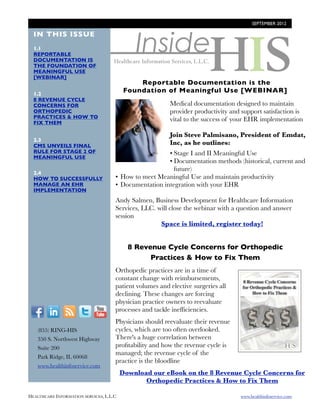 SEPTEMBER 2012




                                              Inside
  IN THIS ISSUE
  1.1
  REPORTABLE
  DOCUMENTATION IS
  THE FOUNDATION OF
  MEANINGFUL USE
  [WEBINAR]
                                               Reportable Documentation is the
  1.2
                                           Foundation of Meaningful Use [WEBINAR]
  8 REVENUE CYCLE
  CONCERNS FOR                                            Medical documentation designed to maintain
  ORTHOPEDIC                                              provider productivity and support satisfaction is
  PRACTICES & HOW TO
  FIX THEM
                                                          vital to the success of your EHR implementation

                                                          Join Steve Palmisano, President of Emdat,
  2.3
  CMS UNVEILS FINAL                                       Inc, as he outlines:
  RULE FOR STAGE 2 OF                                   • Stage I and II Meaningful Use  
  MEANINGFUL USE
                                                        • Documentation methods (historical, current and
                                                          future)
  2.4
  HOW TO SUCCESSFULLY                 • How to meet Meaningful Use and maintain productivity
  MANAGE AN EHR                       • Documentation integration with your EHR
  IMPLEMENTATION

                                      Andy Salmen, Business Development for Healthcare Information
                                      Services, LLC. will close the webinar with a question and answer
                                      session
                                                      Space is limited, register today!


                                            8 Revenue Cycle Concerns for Orthopedic
                                                  Practices & How to Fix Them
                                      Orthopedic practices are in a time of
                                      constant change with reimbursements,
                                      patient volumes and elective surgeries all
                                      declining. These changes are forcing
                                      physician practice owners to reevaluate
  F          I      R    T     Y      processes and tackle inefﬁciencies.
                                      Physicians should reevaluate their revenue
        (855) RING-HIS                cycles, which are too often overlooked.
        350 S. Northwest Highway      There's a huge correlation between
        Suite 200                     proﬁtability and how the revenue cycle is
                                      managed; the revenue cycle of the
        Park Ridge, IL 60068
                                      practice is the bloodline
        www.healthinfoservice.com
                                          Download our eBook on the 8 Revenue Cycle Concerns for
                                                 Orthopedic Practices & How to Fix Them

HEALTHCARE INFORMATION SERVICES, L.L.C	                                             www.healthinfoservice.com
 