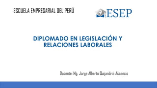 ESCUELA EMPRESARIAL DEL PERÚ
Docente: Mg. Jorge Alberto Quijandria Ascencio
1
DIPLOMADO EN LEGISLACIÓN Y
RELACIONES LABORALES
 