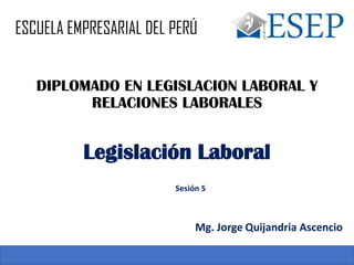 DIPLOMADO EN LEGISLACION LABORAL Y
RELACIONES LABORALES
Sesión 5
Legislación Laboral
Mg. Jorge Quijandria Ascencio
ESCUELA EMPRESARIAL DEL PERÚ
 