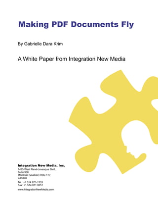 Making PDF Documents Fly

By Gabrielle Dara Krim


A White Paper from Integration New Media




Integration New Media, Inc.
1425 West René-Levesque Blvd.,
Suite 906
Montreal (Quebec) H3G 1T7
Canada
Tel.: +1 514 871-1333
Fax: +1 514 871 9251
www.IntegrationNewMedia.com