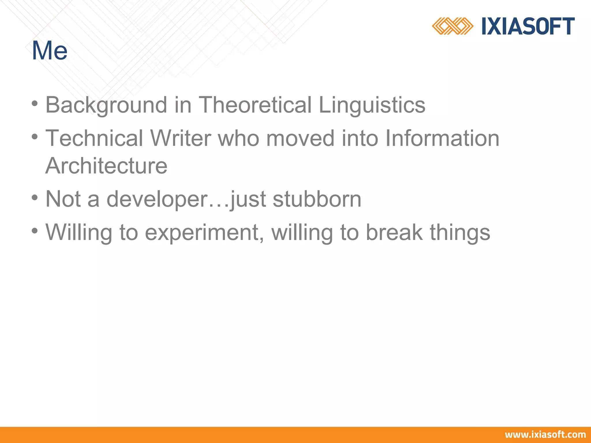 Me
• Background in Theoretical Linguistics
• Technical Writer who moved into Information
Architecture
• Not a developer…just stubborn
• Willing to experiment, willing to break things