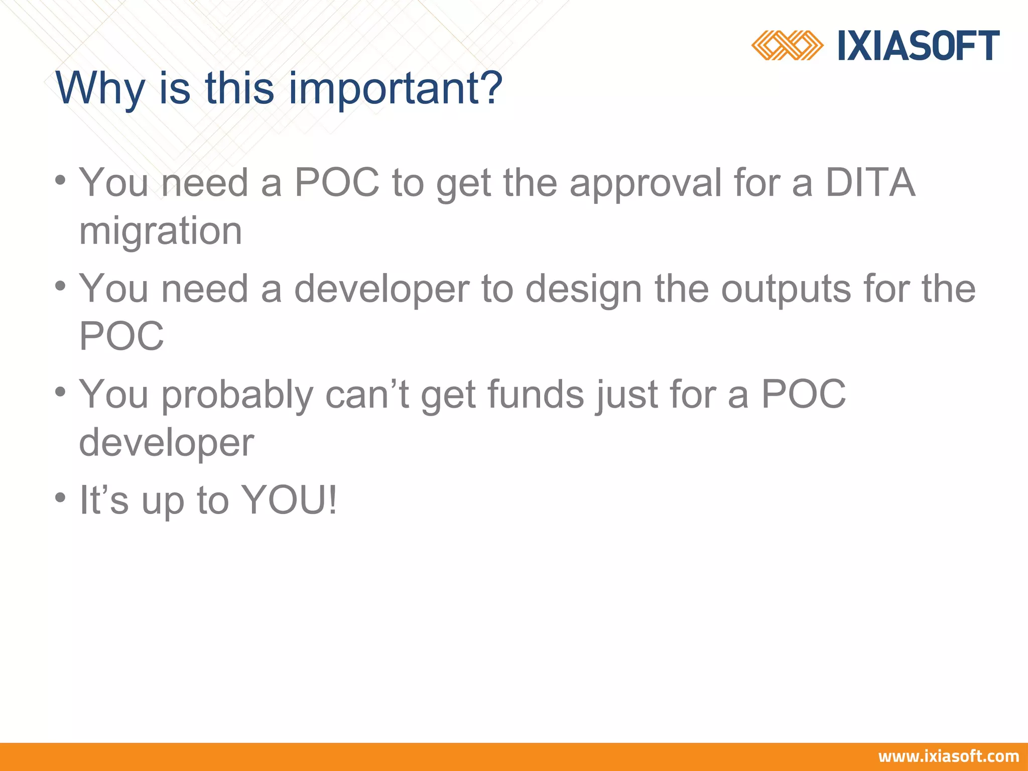 Why is this important?
• You need a POC to get the approval for a DITA
migration
• You need a developer to design the outputs for the
POC
• You probably can’t get funds just for a POC
developer
• It’s up to YOU!
