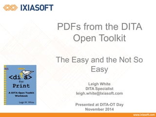 PDFs from the DITA 
Open Toolkit 
The Easy and the Not So 
Easy 
Leigh White 
DITA Specialist 
leigh.white@Ixiasoft.com 
Presented at DITA-OT Day 
November 2014 
 