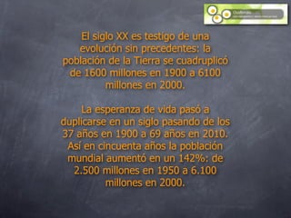 El siglo XX es testigo de una
   evolución sin precedentes: la
población de la Tierra se cuadruplicó
 de 1600 millones en 1900 a 6100
          millones en 2000.

    La esperanza de vida pasó a
duplicarse en un siglo pasando de los
37 años en 1900 a 69 años en 2010.
 Así en cincuenta años la población
 mundial aumentó en un 142%: de
  2.500 millones en 1950 a 6.100
          millones en 2000.
 