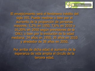 El envejicimiento será el fenómeno inédito del
    siglo XXI. Puede medirse o bien por el
    aumento de la proporción de personas
   mayores: 5,2% en 1950, 7,6% en 2010 y
   16,20% en 2050 según previsiones de la
   ONU; o bien por la evolución de la edad
mediana: 24 años en 1950, 29 años en 2010
       y alrededor de 38 años en 2050.

 Por arriba de dicha edad el aumento de la
  esperanza de vida amplia el círculo de la
                tercera edad.
 