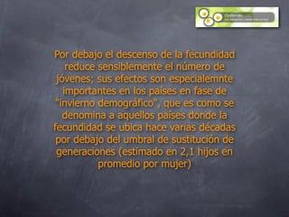 Por debajo el descenso de la fecundidad
    reduce sensiblemente el número de
 jóvenes; sus efectos son especialemnte
   importantes en los países en fase de
 "invierno demográfico", que es como se
   denomina a aquellos países donde la
fecundidad se ubica hace varias décadas
 por debajo del umbral de sustitución de
 generaciones (estimado en 2,1 hijos en
           promedio por mujer)
 