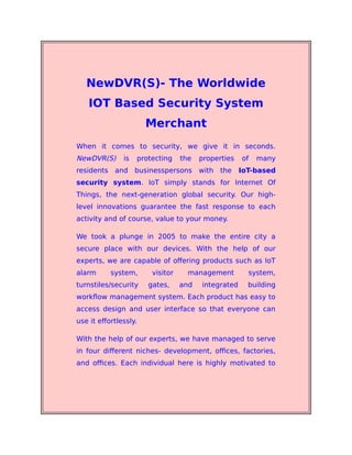 NewDVR(S)- The Worldwide
IOT Based Security System
Merchant
When it comes to security, we give it in seconds.
NewDVR(S) is protecting the properties of many
residents and businesspersons with the IoT-based
security system. IoT simply stands for Internet Of
Things, the next-generation global security. Our high-
level innovations guarantee the fast response to each
activity and of course, value to your money.
We took a plunge in 2005 to make the entire city a
secure place with our devices. With the help of our
experts, we are capable of offering products such as IoT
alarm system, visitor management system,
turnstiles/security gates, and integrated building
workflow management system. Each product has easy to
access design and user interface so that everyone can
use it effortlessly.
With the help of our experts, we have managed to serve
in four different niches- development, offices, factories,
and offices. Each individual here is highly motivated to
 