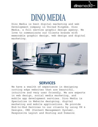 Dino Media is best digital marketing and web
Development company in United Kingdom. Dino
Media, a full service graphic design agency. We
love to communicate our Clients brands with
memorable graphic design, web design and digital
marketing.
SERVICES
We have a wealth of experience in designing
cutting edge websites that are beautiful,
intuitive and very user friendly. We are experts
in web design, social media marketing, and
mobile app development services. Dino Media is
Specialize in Website designing, digital
marketing and mobile applications. We provide
End-to-End Services to our clients by using UX &
Designs, CMS (Content Management System),
Responsive Layout and Hosting and Domains.
 
