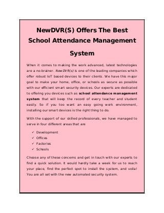 NewDVR(S) Offers The Best
School Attendance Management
System
When it comes to making the work advanced, latest technologies
are a no-brainer. NewDVR(s) is one of the leading companies which
offer robust IoT based devices to their clients. We have this major
goal to make your home, office, or schools as secure as possible
with our efficient smart security devices. Our experts are dedicated
to offering you devices such as school attendance management
system that will keep the record of every teacher and student
easily. So if you too want an easy going work environment,
installing our smart devices is the right thing to do.
With the support of our skilled professionals, we have managed to
serve in four different areas that are
 Development
 Offices
 Factories
 Schools
Choose any of these concerns and get in touch with our experts to
find a quick solution. It would hardly take a week for us to reach
your place, find the perfect spot to install the system, and voila!
You are all set with the new automated security system.
 