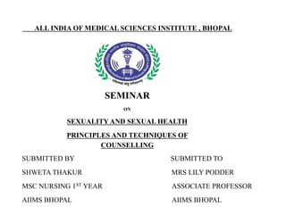ALL INDIA OF MEDICAL SCIENCES INSTITUTE , BHOPAL
SEMINAR
ON
SEXUALITY AND SEXUAL HEALTH
PRINCIPLES AND TECHNIQUES OF
COUNSELLING
SUBMITTED BY SUBMITTED TO
SHWETA THAKUR MRS LILY PODDER
MSC NURSING 1ST YEAR ASSOCIATE PROFESSOR
AIIMS BHOPAL AIIMS BHOPAL
 