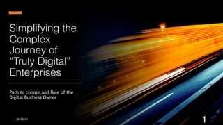 Concept paper based on practical learnings of starting a digital
business
Simplifying the
 
Complex
Journey of
 
“Truly Digital”
Enterprises
Path to choose and Role of the
Digital Business Owner
26/02/21
1
 