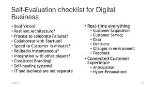 Self-Evaluation checklist for Digital
Business
• Bold Vision?


• Resilient Architecture?


• Process to celebrate Failures?


• Collaborate with Startups?


• Speed to Customer in minutes?


• Rollbacks instantaneous?


• Integration with other players?


• Consistent Branding?


• Self-healing systems?


• IT and business are not separate
26/02/21 21
• Real-time everything


• Customer Acquisition


• Customer Service


• Data


• Decisions


• Changes in environment


• Feedback


• Connected Customer
Experience


• Anticipation


• Hyper-Personalized


 