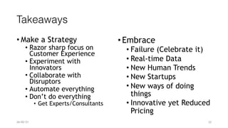 Takeaways
• Make a Strategy


• Razor sharp focus on
 
Customer Experience


• Experiment with
Innovators


• Collaborate with
Disruptors


• Automate everything


• Don’t do everything


• Get Experts/Consultants
•Embrace


• Failure (Celebrate it)


• Real-time Data


• New Human Trends


• New Startups


• New ways of doing
things


• Innovative yet Reduced
Pricing


26/02/21 22
 