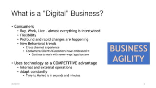 What is a ”Digital” Business?
• Consumers


• Buy, Work, Live – almost everything is intertwined


• Flexibility


• Profound and rapid changes are happening


• New Behavioral trends


• Cross channel experience


• Consumers/Clients/Customers have embraced it


• Continue to work with newer ways/apps/systems


• Uses technology as a COMPETITIVE advantage


• Internal and external operations


• Adapt constantly


• Time to Market is in seconds and minutes
BUSINESS


AGILITY
26/02/21 4
 