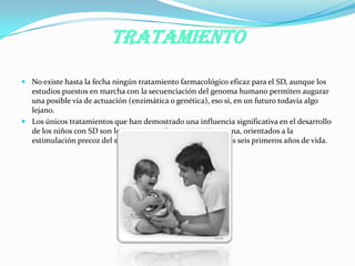 TRATAMIENTO
 No existe hasta la fecha ningún tratamiento farmacológico eficaz para el SD, aunque los
estudios puestos en marcha con la secuenciación del genoma humano permiten augurar
una posible vía de actuación (enzimática o genética), eso sí, en un futuro todavía algo
lejano.
 Los únicos tratamientos que han demostrado una influencia significativa en el desarrollo
de los niños con SD son los programas de Atención Temprana, orientados a la
estimulación precoz del sistema nervioso central durante los seis primeros años de vida.
 