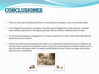 CONCLUSIONES
 Si bien es cierto que el síndrome de Down es una alteración fenotípica, más no una enfermedad.
 Con el diagnóstico prenatal, se prepara a los padres para la llegada de un niño especial, y así saber
cómo criarlos y educarlos, se los capacita para que ellos les enseñen a defenderse por sí solos.
 Con la atención temprana, el diagnóstico y un buen tratamiento, el niño tendrá menor dificultad de
desenvolverse por sí mismo.
 existen otras alteraciones fenotípicas las cuales, en su mayoría las consecuencias de un embarazo de
este tipo están en manos de los padres; ya que no recurren a una respectiva consejería médica, por lo
tanto no están informados sobre los riesgos y posibilidades de tener un hijo con algún tipo de estas
aberraciones cromosómicas.
 
