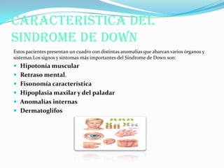 CARACTERISTICA DEL
SINDROME DE DOWN
Estos pacientes presentan un cuadro con distintas anomalías que abarcan varios órganos y
sistemas.Los signos y síntomas más importantes del Síndrome de Down son:
 Hipotonía muscular
 Retraso mental.
 Fisonomía característica
 Hipoplasia maxilar y del paladar
 Anomalías internas
 Dermatoglifos
 