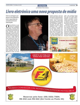 QUARTA-FEIRA, 17 de Março de 2010
                                                                                               CULTURA                                                                O REPÓRTER      13
                                                                                      por Estefania Vieira Linhares




Livro eletrônico uma nova proposta de mídia
Entre as vantagens que                                                                                                de Dom Casmurro e não con-          sado e não consegui sequer
                                                                                                                      seguia sequer olhar para aqui-      ficar uma hora lendo aquilo
possui o livro eletrônico                                                                                             lo”, relata o professor. Ele ava-   passando na minha frente”,
está a capacidade de                                                                                                  lia que é um meio de comu-          conclui o professor. A curio-
                                                                                                                      nicação muito interessante          sidade sobre o livro eletrôni-
armazenamento de                                                                                                      para as novas gerações, pelas       co pode ser saciada em sites
informações                                                                                                           possibilidades de armazenar         da internet que explica como
                                                                                                                      uma quantidade bastante in-         funcionam os processos.


O
                                                                                                                      teressante de livros, destes            Encontro Literário – No dia
         livro eletrônico é uma
                                                                                                                      chamados de livros ou placas        23 de março, está programa-
         tentativa de substituir
                                                                                                                      eletrônicas. Mas, a geração         do o encontro literário com o
         uma nova possibilida-
                                                                                                                      do professor, segundo ele,          tema “Poesia e Letras de Mú-
de de mídia. A Livraria Cultu-
                                                                                                                      vai ficar ainda no livro mes-       sica: Convergências e Diferen-
ra cedeu para mil pessoas no
                                                                                                                      mo. “Eu, absolutamente, não         ças”. Na ocasião, os debate-
Rio Grande do Sul, passar uma
                                                                                                                      tenho nada contra esses pro-        dores serão Sérgio Napp e Ru-
tarde “testando” essa nova
                                                                                                                      cessos, mas no estágio atual        bem Paz e a mediação será do
tecnologia. O professor Larry
                                                                                                                      dos livros eletrônicos ainda        professor Larry Wiznievsky. O
Wiznievsky passou a tarde na
                                                                                                                      me perdeu da fisiologia já que      evento tem início às 19h30, no
livraria, porém confessou em
                                                                                                                      o meu olho ficou muito can-         Sesc Ijuí. A entrada é franca.
entrevista a Rádio Repórter
que não se sentiu nem um
pouco atraído por esse recur-
so. “Já sou mal da vista, uso
óculos “fundo de garrafa” me
adapto muito bem para ler li-
vro em texto de papel. A tela
é muito brilhante para quem
tem problema de ler muito
tempo, às vezes fico 4 horas
ou 5 horas sentado lendo um
livro, fiquei meia hora com o
texto na minha frente era um
texto conhecido do livro de
Machado de Assis, um texto         Larry Wiznievsky destaca as vantagens e desvantagens do livro eletrônico




                                                                                                                                                                                    CMYK
 