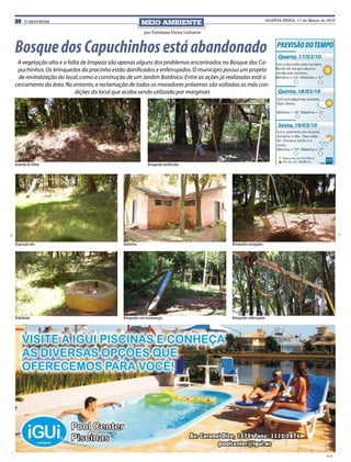 20    O REPÓRTER                                        MEIO AMBIENTE                                            QUARTA-FEIRA, 17 de Março de 2010


                                                         por Estefania Vieira Linhares



Bosque dos Capuchinhos está abandonado
 A vegetação alta e a falta de limpeza são apenas alguns dos problemas encontrados no Bosque dos Ca-
 puchinhos. Os brinquedos da pracinha estão danificados e enferrujados. O município possui um projeto
 de revitalização do local, como a construção de um Jardim Botânico. Entre as ações já realizadas está o
cercamento da área. No entanto, a reclamação de todos os moradores próximos são voltadas as más con-
                         dições do local que acaba sendo utilizado por marginais




Acúmulo de folhas                                          Brinquedos danificados




Vegetação alta                              Banheiros                                    Brinquedos estragados




Bebedouro                                   Brinquedos sem manutenção                    Brinquedos enferrujados




                                                                                                                                             CMYK
 
