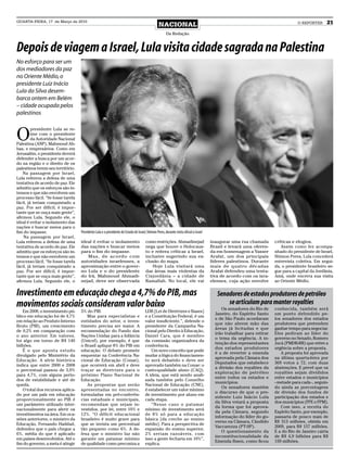 QUARTA-FEIRA, 17 de Março de 2010
                                                                                                 NACIONAL                                                                          O REPÓRTER      21
                                                                                                       Da Redação


Depois de viagem a Israel, Lula visita cidade sagrada na Palestina
No esforço para ser um
dos mediadores da paz
no Oriente Médio, o
presidente Luiz Inácio
Lula da Silva desem-
barca ontem em Belém
– cidade ocupada pelos
palestinos



O
         presidente Lula se re-
         úne com o presidente
         da Autoridade Nacional
Palestina (ANP), Mahmoud Ab-
bas, e empresários. Como em
Jerusalém, o presidente deverá
defender a busca por um acor-
do na região e o direito de os
palestinos terem seu território.
    Na passagem por Israel,
Lula reiterou a defesa de uma
tentativa de acordo de paz. Ele
admitiu que os esforços são in-
tensos e que não envolvem um
processo fácil. “Se fosse tarefa
fácil, já teriam conquistado a
paz. Por ser difícil, é impor-
tante que se ouça mais gente”,
afirmou Lula. Segundo ele, o
ideal é evitar o isolamento das
nações e buscar meios para o
fim do impasse.                    Presidente Lula e o presidente do Estado de Israel, Shimon Peres, durante visita oficial a Israel
    Na passagem por Israel,
Lula reiterou a defesa de uma      ideal é evitar o isolamento                        como restrições. Ahmadinejad                     inaugurar uma rua chamada       críticas e elogios.
tentativa de acordo de paz. Ele    das nações e buscar meios                          nega que houve o Holocaus-                       Brasil e levará uma oferen-        Assim como fez acompa-
admitiu que os esforços são in-    para o fim do impasse.                             to e reitera críticas a Israel,                  da em homenagem a Yasser        nhado do presidente de Israel,
tensos e que não envolvem um          Mas, de acordo com                              inclusive sugerindo sua ex-                      Arafat, um dos principais       Shimon Peres, Lula concederá
processo fácil. “Se fosse tarefa   autoridades israelenses, a                         clusão do mapa.                                  líderes palestinos. Durante     entrevista coletiva. Em segui-
fácil, já teriam conquistado a     aproximação entre o gover-                             Hoje Lula visitará uma                       mais de quatro décadas          da, o presidente brasileiro se-
paz. Por ser difícil, é impor-     no Lula e o do presidente                          das áreas mais violentas da                      Arafat defendeu uma tenta-      gue para a capital da Jordânia,
tante que se ouça mais gente”,     do Irã, Mahmoud Ahmadi-                            Cisjordânia – a cidade de                        tiva de acordo com os isra-     Amã, onde encerra sua visita
afirmou Lula. Segundo ele, o       nejad, deve ser observada                          Ramallah. No local, ele vai                      elenses, cuja ação envolve      ao Oriente Médio.


Investimento em educação chega a 4,7% do PIB, mas                                                                                         Senadores de estados produtores de petróleo
movimentos sociais consideram valor baixo                                                                                                     se articulam para manter royalties
                                                                                                                                            Os senadores do Rio de     conhecida, também será
    Em 2008, o investimento pú-    5% do PIB.                                         LDB [Lei de Diretrizes e Bases]
                                                                                                                                         Janeiro, do Espírito Santo    um ponto defendido pe-
blico em educação foi de 4,7%         Mas para especialistas e                        e a Constituição Federal, é um
                                                                                                                                         e de São Paulo acordaram      los senadores dos estados
em relação ao Produto Interno      entidades do setor, o inves-                       valor insuficiente.”, defende o
                                                                                                                                         que não abrem mão das         produtores que pretendem
Bruto (PIB), um crescimento        timento precisa ser maior. A                       presidente da Campanha Na-
                                                                                                                                         áreas já licitadas e que      ganhar tempo para negociar.
de 0,2% em comparação com          recomendação do Fundo das                          cional pelo Direito à Educação,
                                                                                                                                         irão trabalhar para retirar   Eles pediram ao líder do
o ano anterior. Em valores,        Nações Unidas para a Infância                      Daniel Cara, que é membro
                                                                                                                                         o tema da urgência. A in-     governo no Senado, Romero
foi algo em torno de R$ 140        (Unicef), por exemplo, é que                       da comissão organizadora da
                                                                                                                                         tenção dos representantes     Jucá (PMDB-RR) que retire a
bilhões.                           o Brasil aplique 8% do PIB em                      conferência.
                                                                                                                                         dos estados produtores        urgência sobre a proposta.
    É o que aponta estudo          educação. O debate promete                             Um novo conceito que pode
                                                                                                                                         é a de reverter a emenda         A proposta foi aprovada
divulgado pelo Ministério da       esquentar na Conferência Na-                       mudar a lógica do financiamen-
                                                                                                                                         aprovada pela Câmara dos      na última quarta-feira por
Educação. A série histórica        cional de Educação (Conae),                        to será debatido e deve ser
                                                                                                                                         Deputados que estabelece      369 votos a 72, com duas
indica que entre 2000 e 2008       que ocorrerá em abril e deve                       aprovado também na Conae: o
                                                                                                                                         a divisão dos royalties da    abstenções. E prevê que os
o percentual passou de 3,9%        traçar as diretrizes para o                        custo-qualidade aluno (CAQ).
                                                                                                                                         exploração de petróleo        royalties sejam divididos
para 4,7%, com alguns perío-       próximo Plano Nacional de                          A ideia, que está sendo anali-
                                                                                                                                         entre todos os estados e      entre estados e municípios
dos de estabilidade e até de       Educação.                                          sada também pelo Conselho
                                                                                                                                         municípios.                   - metade para cada -, seguin-
queda.                                As propostas que serão                          Nacional de Educação (CNE),
                                                                                                                                            Os senadores mantêm        do ainda as porcentagens
    O total dos recursos aplica-   apresentadas no encontro,                          é estabelecer um valor mínimo
                                                                                                                                         o discurso de que o pre-      de divisão dos fundos de
do por um país em educação         formuladas em pré-conferên-                        de investimento por aluno em
                                                                                                                                         sidente Luiz Inácio Lula      participação dos estados e
proporcionalmente ao PIB é         cias estaduais e municipais,                       cada etapa.
                                                                                                                                         da Silva vetará a proposta    dos municípios (FPE e FPM).
um parâmetro utilizado inter-      recomendam que sejam in-                               “Nesse caso o patamar
                                                                                                                                         da forma que foi aprova-         Com isso, a receita do
nacionalmente para aferir os       vestidos, por lei, entre 10% e                     mínimo de investimento será
                                                                                                                                         da pela Câmara, segundo       Espírito Santo, por exemplo,
investimentos na área. Em oca-     12%. “O déficit educacional                        de 8% só para a educação
                                                                                                                                         informação do líder do go-    passaria de pouco mais de
siões anteriores, o ministro da    brasileiro é muito grave para                      básica [da creche ao ensino
                                                                                                                                         verno na Câmara, Cândido      R$ 313 milhões, obtida em
Educação, Fernando Haddad,         que se invista um percentual                       médio]. Para a perspectiva de
                                                                                                                                         Vaccarezza (PT-SP).           2009, para R$ 157 milhões.
defendeu que o país chegue a       tão pequeno como 6%. A de-                         expansão do ensino superior,
                                                                                                                                            O questionamento da        E a do Rio de Janeiro cairia
6%, média do que é aplicado        fesa que o ministro faz não                        2% seriam razoáveis, com
                                                                                                                                         inconstitucionalidade da      de R$ 4,9 bilhões para R$
em países desenvolvidos. Até o     garante um patamar mínimo                          isso a gente fecharia em 10%”,
                                                                                                                                         Emenda Ibsen, como ficou      159 milhões.
fim do governo, a meta é atingir   de qualidade como preconiza a                      explica.
 