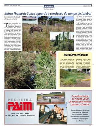 SÁBADO, 17 de Março de 2010
                                 BAIRRO                                                     O REPÓRTER          5

                                Por Drica Morais



Bairro Thomé de Souza aguarda a conclusão do campo de futebol
Espera da conclusão já                                                         e a última foi responsável
                                                                               pela instalação de um tubo
ultrapassa um ano                                                              na quadra. “Resta, agora, re-
                                                                               alizar a drenagem do solo”,
                                                                               completa Elci.


T
       raves guardadas, ve-                                                        Há cerca de um mês, o
       getação alta e uma                                                      presidente entrou em con-
       completa aparência                                                      tato com a Administração
de abandono. Foi assim                                                         Municipal, que prometeu,
que encontramos, ontem,                                                        em breve, continuar a obra.
o campo de futebol do                                                          “Nós até já havíamos conse-
Bairro Thomé de Souza.                                                         guido, com um empresário, a
                                                                               adubação. Em vão”, recorda
“Os moradores já pode-
                                                                               o presidente, ao lembrar do
riam estar utilizando o es-
                                                                               material perdido por conta
paço há mais de um ano,
                                                                               da paralisação da obra. Ou-
mas as obras foram inter-
                                                                               tra reclamação dos morado-
rompidas”, recorda o pre-                                                      res está ligada ao canal de
sidente do bairro, Elci da                                                     escoamento de água – que
Silva. Na verdade, três em-                                                    necessita de uma tampa. “O
presas já participaram do                                                      canal está num declínio e,
projeto: a primeira, foi res-                                                  quando chove, a água fica
ponsável pela colocação                                                        acumulada. Não dá para con-
do cercado, dos portões e                                                      tinuar com este problema se
das traves. A segunda, por                                                     temos a dengue em nossa
sua vez, construiu o muro                                                      cidade”, finaliza o presidente.



                                                          Moradores reclamam
                                                      Há algum tempo, os       Gonçalves com a Rua
                                                   moradores do Bairro         25 de Julho. Além de ter
                                                   São José solicitam que      dificuldade em caminhar
                                                   seja feita a construção     pelo local, o morador
                                                   de uma calçada e a lim-     corre o risco de ser ata-
                                                   peza do terreno, que fica   cado por algum animal
                                                   ao lado, na Rua Bento       ou, pior: ser assaltado.




                                                                                                         CMYK
 