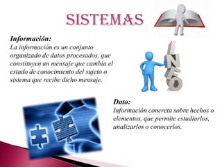 sistemas
Información:
La información es un conjunto
organizado de datos procesados, que
constituyen un mensaje que cambia el
estado de conocimiento del sujeto o
sistema que recibe dicho mensaje.
Dato:
Información concreta sobre hechos o
elementos, que permite estudiarlos,
analizarlos o conocerlos.
 