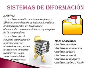 Sistemas de información
Archivos
Los archivos también denominados ficheros
(file); es una colección de información (datos
relacionados entre sí), localizada o
almacenada como una unidad en alguna parte
de la computadora.
Tipos de archivos
•Archivo de video
•Archivo de animación
•Archivo de texto
•Archivo de sonido
•Archivo de imagines
•Archivo según su fusión
Los archivos son el
conjunto organizado de
informaciones del
mismo tipo, que pueden
utilizarse en un mismo
tratamiento; como
soporte material de
estas informaciones.
 
