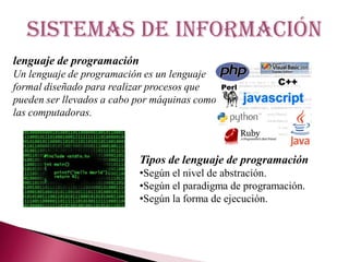 Sistemas de información
lenguaje de programación
Un lenguaje de programación es un lenguaje
formal diseñado para realizar procesos que
pueden ser llevados a cabo por máquinas como
las computadoras.
Tipos de lenguaje de programación
•Según el nivel de abstración.
•Según el paradigma de programación.
•Según la forma de ejecución.
 