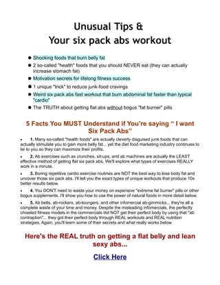 Unusual Tips &
               Your six pack abs workout
      Shocking foods that burn belly fat
      2 so-called "health" foods that you should NEVER eat (they can actually
       increase stomach fat)
      Motivation secrets for lifelong fitness success
      1 unique "trick" to reduce junk-food cravings
      Weird six pack abs fast workout that burn abdominal fat faster than typical
       "cardio"
      The TRUTH about getting flat abs without bogus "fat burner" pills


    5 Facts You MUST Understand if You’re saying “ I want
                      Six Pack Abs”
•      1. Many so-called "health foods" are actually cleverly disguised junk foods that can
actually stimulate you to gain more belly fat... yet the diet food marketing industry continues to
lie to you so they can maximize their profits.
•    2. Ab exercises such as crunches, sit-ups, and ab machines are actually the LEAST
effective method of getting flat six pack abs. We'll explore what types of exercises REALLY
work in a minute.
•    3. Boring repetitive cardio exercise routines are NOT the best way to lose body fat and
uncover those six pack abs. I'll tell you the exact types of unique workouts that produce 10x
better results below.
•   4. You DON'T need to waste your money on expensive "extreme fat burner" pills or other
bogus supplements. I'll show you how to use the power of natural foods in more detail below.
•     5. Ab belts, ab-rockers, ab-loungers, and other infomercial ab-gimmicks... they're all a
complete waste of your time and money. Despite the misleading infomercials, the perfectly
chiseled fitness models in the commercials did NOT get their perfect body by using that "ab
contraption"... they got their perfect body through REAL workouts and REAL nutrition
strategies. Again, you'll learn some of their secrets and what really works below.


    Here's the REAL truth on getting a flat belly and lean
                        sexy abs...
                                       Click Here
 