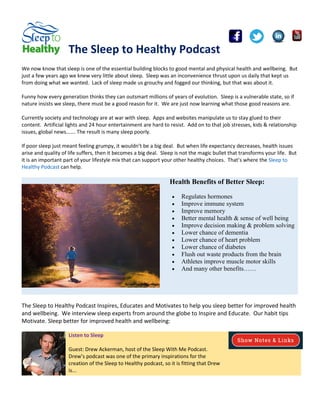 The Sleep to Healthy Podcast
We now know that sleep is one of the essential building blocks to good mental and physical health and wellbeing. But
just a few years ago we knew very little about sleep. Sleep was an inconvenience thrust upon us daily that kept us
from doing what we wanted. Lack of sleep made us grouchy and fogged our thinking, but that was about it.
Funny how every generation thinks they can outsmart millions of years of evolution. Sleep is a vulnerable state, so if
nature insists we sleep, there must be a good reason for it. We are just now learning what those good reasons are.
Currently society and technology are at war with sleep. Apps and websites manipulate us to stay glued to their
content. Artificial lights and 24 hour entertainment are hard to resist. Add on to that job stresses, kids & relationship
issues, global news……. The result is many sleep poorly.
If poor sleep just meant feeling grumpy, it wouldn’t be a big deal. But when life expectancy decreases, health issues
arise and quality of life suffers, then it becomes a big deal. Sleep is not the magic bullet that transforms your life. But
it is an important part of your lifestyle mix that can support your other healthy choices. That’s where the Sleep to
Healthy Podcast can help.
Health Benefits of Better Sleep:
 Regulates hormones
 Improve immune system
 Improve memory
 Better mental health & sense of well being
 Improve decision making & problem solving
 Lower chance of dementia
 Lower chance of heart problem
 Lower chance of diabetes
 Flush out waste products from the brain
 Athletes improve muscle motor skills
 And many other benefits……
The Sleep to Healthy Podcast Inspires, Educates and Motivates to help you sleep better for improved health
and wellbeing. We interview sleep experts from around the globe to Inspire and Educate. Our habit tips
Motivate. Sleep better for improved health and wellbeing:
Listen to Sleep
Guest: Drew Ackerman, host of the Sleep With Me Podcast.
Drew’s podcast was one of the primary inspirations for the
creation of the Sleep to Healthy podcast, so it is fitting that Drew
is...
 