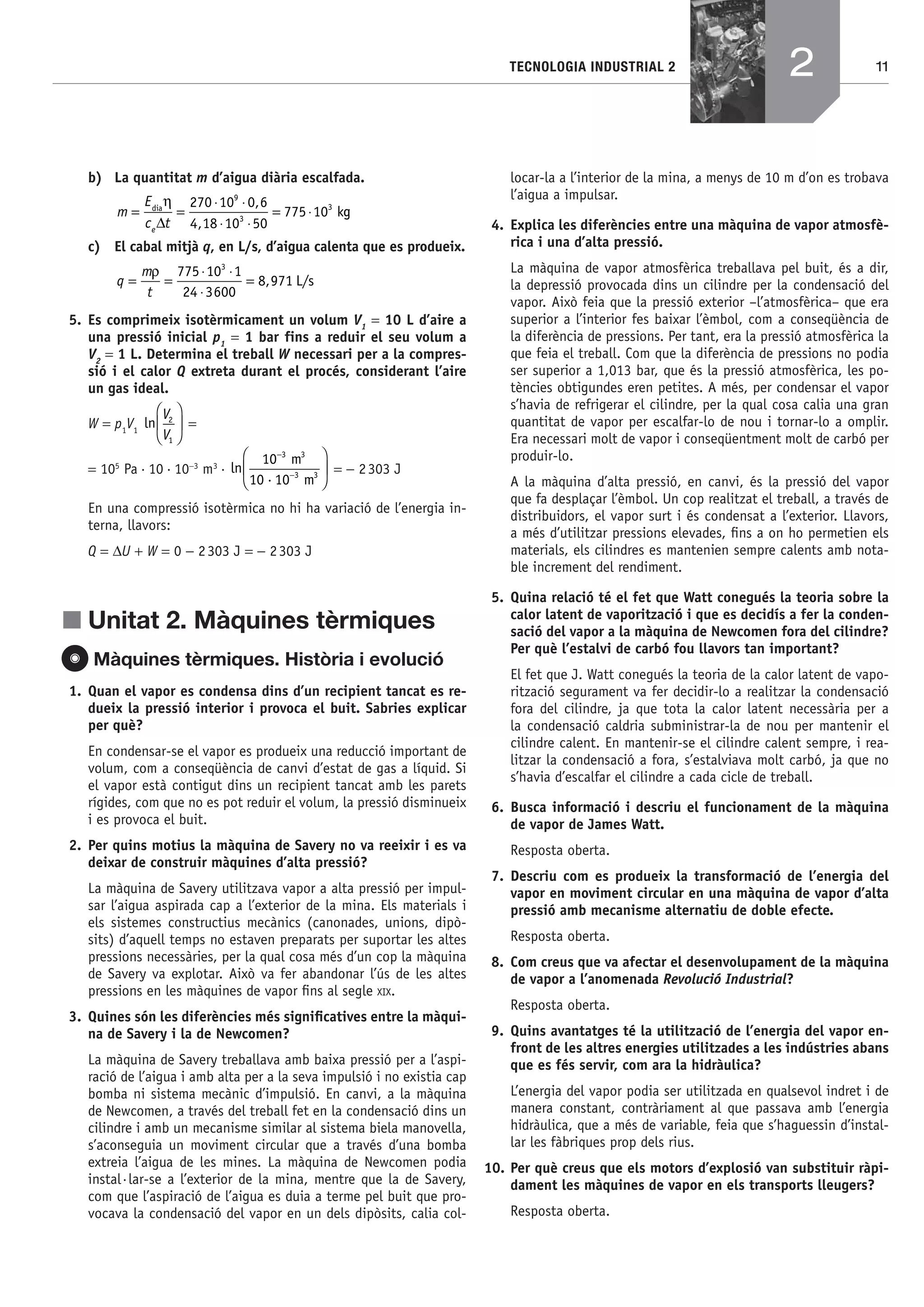 11TECNOLOGIA INDUSTRIAL 2
b) La quantitat m d’aigua diària escalfada.
m
E
c te
=
Δ
=
⋅ ⋅
⋅ ⋅
= ⋅dia
k
η 270 10 0 6
4 18 10 50
775 10
9
3
3,
,
gg
c) El cabal mitjà q, en L/s, d’aigua calenta que es produeix.
q
m
t
= =
⋅ ⋅
⋅
=
ρ 775 10 1
24 3600
8 971
3
, L/s
5. Es comprimeix isotèrmicament un volum V1
= 10 L d’aire a
una pressió inicial p1
= 1 bar fins a reduir el seu volum a
V2
= 1 L. Determina el treball W necessari per a la compres-
sió i el calor Q extreta durant el procés, considerant l’aire
un gas ideal.
W = p1
V1
ln
V
V
2
1
⎛
⎝
⎜
⎞
⎠
⎟ =
= 105
Pa·10·10−3
m3
· ln
·
10
10 10
3
3
−
−
⎛
⎝
⎜
⎞
⎠
⎟
m
m
3
3 = − 2303 J
En una compressió isotèrmica no hi ha variació de l’energia in-
terna, llavors:
Q = ΔU + W = 0 − 2303 J = − 2303 J
j Unitat 2. Màquines tèrmiques
Màquines tèrmiques. Història i evolució
1. Quan el vapor es condensa dins d’un recipient tancat es re-
dueix la pressió interior i provoca el buit. Sabries explicar
per què?
En condensar-se el vapor es produeix una reducció important de
volum, com a conseqüència de canvi d’estat de gas a líquid. Si
el vapor està contigut dins un recipient tancat amb les parets
rígides, com que no es pot reduir el volum, la pressió disminueix
i es provoca el buit.
2. Per quins motius la màquina de Savery no va reeixir i es va
deixar de construir màquines d’alta pressió?
La màquina de Savery utilitzava vapor a alta pressió per impul-
sar l’aigua aspirada cap a l’exterior de la mina. Els materials i
els sistemes constructius mecànics (canonades, unions, dipò-
sits) d’aquell temps no estaven preparats per suportar les altes
pressions necessàries, per la qual cosa més d’un cop la màquina
de Savery va explotar. Això va fer abandonar l’ús de les altes
pressions en les màquines de vapor ﬁns al segle XIX.
3. Quines són les diferències més signiﬁcatives entre la màqui-
na de Savery i la de Newcomen?
La màquina de Savery treballava amb baixa pressió per a l’aspi-
ració de l’aigua i amb alta per a la seva impulsió i no existia cap
bomba ni sistema mecànic d’impulsió. En canvi, a la màquina
de Newcomen, a través del treball fet en la condensació dins un
cilindre i amb un mecanisme similar al sistema biela manovella,
s’aconseguia un moviment circular que a través d’una bomba
extreia l’aigua de les mines. La màquina de Newcomen podia
instal·lar-se a l’exterior de la mina, mentre que la de Savery,
com que l’aspiració de l’aigua es duia a terme pel buit que pro-
vocava la condensació del vapor en un dels dipòsits, calia col-
locar-la a l’interior de la mina, a menys de 10 m d’on es trobava
l’aigua a impulsar.
4. Explica les diferències entre una màquina de vapor atmosfè-
rica i una d’alta pressió.
La màquina de vapor atmosfèrica treballava pel buit, és a dir,
la depressió provocada dins un cilindre per la condensació del
vapor. Això feia que la pressió exterior –l’atmosfèrica– que era
superior a l’interior fes baixar l’èmbol, com a conseqüència de
la diferència de pressions. Per tant, era la pressió atmosfèrica la
que feia el treball. Com que la diferència de pressions no podia
ser superior a 1,013 bar, que és la pressió atmosfèrica, les po-
tències obtigundes eren petites. A més, per condensar el vapor
s’havia de refrigerar el cilindre, per la qual cosa calia una gran
quantitat de vapor per escalfar-lo de nou i tornar-lo a omplir.
Era necessari molt de vapor i conseqüentment molt de carbó per
produir-lo.
A la màquina d’alta pressió, en canvi, és la pressió del vapor
que fa desplaçar l’èmbol. Un cop realitzat el treball, a través de
distribuidors, el vapor surt i és condensat a l’exterior. Llavors,
a més d’utilitzar pressions elevades, ﬁns a on ho permetien els
materials, els cilindres es mantenien sempre calents amb nota-
ble increment del rendiment.
5. Quina relació té el fet que Watt conegués la teoria sobre la
calor latent de vaporització i que es decidís a fer la conden-
sació del vapor a la màquina de Newcomen fora del cilindre?
Per què l’estalvi de carbó fou llavors tan important?
El fet que J. Watt conegués la teoria de la calor latent de vapo-
rització segurament va fer decidir-lo a realitzar la condensació
fora del cilindre, ja que tota la calor latent necessària per a
la condensació caldria subministrar-la de nou per mantenir el
cilindre calent. En mantenir-se el cilindre calent sempre, i rea-
litzar la condensació a fora, s’estalviava molt carbó, ja que no
s’havia d’escalfar el cilindre a cada cicle de treball.
6. Busca informació i descriu el funcionament de la màquina
de vapor de James Watt.
Resposta oberta.
7. Descriu com es produeix la transformació de l’energia del
vapor en moviment circular en una màquina de vapor d’alta
pressió amb mecanisme alternatiu de doble efecte.
Resposta oberta.
8. Com creus que va afectar el desenvolupament de la màquina
de vapor a l’anomenada Revolució Industrial?
Resposta oberta.
9. Quins avantatges té la utilització de l’energia del vapor en-
front de les altres energies utilitzades a les indústries abans
que es fés servir, com ara la hidràulica?
L’energia del vapor podia ser utilitzada en qualsevol indret i de
manera constant, contràriament al que passava amb l’energia
hidràulica, que a més de variable, feia que s’haguessin d’instal-
lar les fàbriques prop dels rius.
10. Per què creus que els motors d’explosió van substituir ràpi-
dament les màquines de vapor en els transports lleugers?
Resposta oberta.
2
Bach_Sol_LA_Tecno2_2008.indd 11Bach_Sol_LA_Tecno2_2008.indd 11 16/5/08 12:10:4516/5/08 12:10:45
 