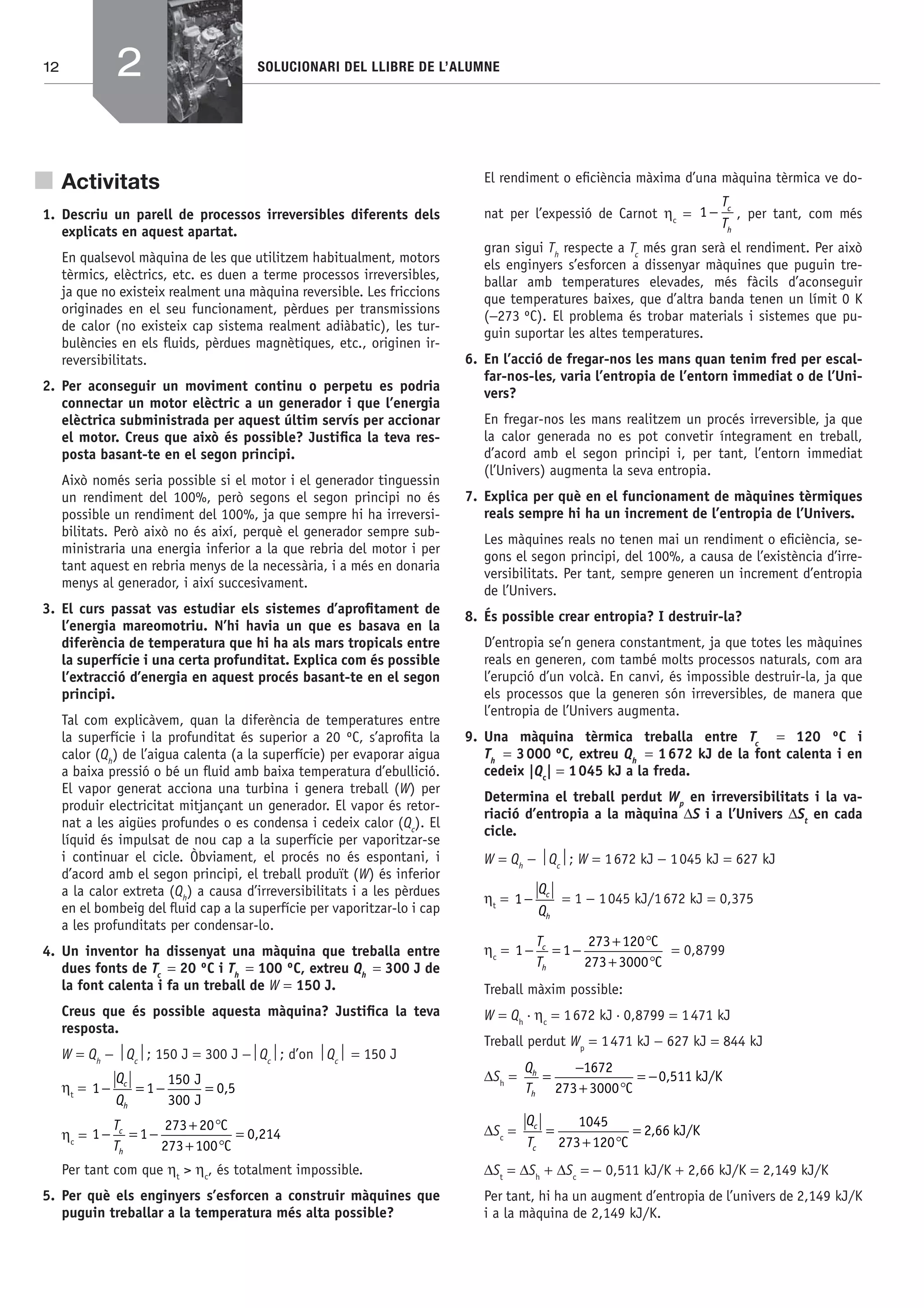 12 SOLUCIONARI DEL LLIBRE DE L’ALUMNE
Activitats
1. Descriu un parell de processos irreversibles diferents dels
explicats en aquest apartat.
En qualsevol màquina de les que utilitzem habitualment, motors
tèrmics, elèctrics, etc. es duen a terme processos irreversibles,
ja que no existeix realment una màquina reversible. Les friccions
originades en el seu funcionament, pèrdues per transmissions
de calor (no existeix cap sistema realment adiàbatic), les tur-
bulències en els ﬂuids, pèrdues magnètiques, etc., originen ir-
reversibilitats.
2. Per aconseguir un moviment continu o perpetu es podria
connectar un motor elèctric a un generador i que l’energia
elèctrica subministrada per aquest últim servís per accionar
el motor. Creus que això és possible? Justiﬁca la teva res-
posta basant-te en el segon principi.
Això només seria possible si el motor i el generador tinguessin
un rendiment del 100%, però segons el segon principi no és
possible un rendiment del 100%, ja que sempre hi ha irreversi-
bilitats. Però això no és així, perquè el generador sempre sub-
ministraria una energia inferior a la que rebria del motor i per
tant aquest en rebria menys de la necessària, i a més en donaria
menys al generador, i així succesivament.
3. El curs passat vas estudiar els sistemes d’aproﬁtament de
l’energia mareomotriu. N’hi havia un que es basava en la
diferència de temperatura que hi ha als mars tropicals entre
la superfície i una certa profunditat. Explica com és possible
l’extracció d’energia en aquest procés basant-te en el segon
principi.
Tal com explicàvem, quan la diferència de temperatures entre
la superfície i la profunditat és superior a 20 ºC, s’aproﬁta la
calor (Qh
) de l’aigua calenta (a la superfície) per evaporar aigua
a baixa pressió o bé un ﬂuid amb baixa temperatura d’ebullició.
El vapor generat acciona una turbina i genera treball (W) per
produir electricitat mitjançant un generador. El vapor és retor-
nat a les aigües profundes o es condensa i cedeix calor (Qc
). El
líquid és impulsat de nou cap a la superfície per vaporitzar-se
i continuar el cicle. Òbviament, el procés no és espontani, i
d’acord amb el segon principi, el treball produït (W) és inferior
a la calor extreta (Qh
) a causa d’irreversibilitats i a les pèrdues
en el bombeig del ﬂuid cap a la superfície per vaporitzar-lo i cap
a les profunditats per condensar-lo.
4. Un inventor ha dissenyat una màquina que treballa entre
dues fonts de Tc
= 20 ºC i Th
= 100 ºC, extreu Qh
= 300 J de
la font calenta i fa un treball de W = 150 J.
Creus que és possible aquesta màquina? Justiﬁca la teva
resposta.
W = Qh
− ⏐Qc
⏐; 150 J = 300 J −⏐Qc
⏐; d’on ⏐Qc
⏐ = 150 J
ηt
= 1 1
150
300
0 5− = − =
Q
Q
c
h
J
J
,
ηc
= 1 1
273 20
273 100
0 214− = −
+ °
+ °
T
T
c
h
C
C
= ,
Per tant com que ηt
> ηc
, és totalment impossible.
5. Per què els enginyers s’esforcen a construir màquines que
puguin treballar a la temperatura més alta possible?
El rendiment o eﬁciència màxima d’una màquina tèrmica ve do-
nat per l’expessió de Carnot ηc
= 1 −
T
T
c
h
, per tant, com més
gran sigui Th
respecte a Tc
més gran serà el rendiment. Per això
els enginyers s’esforcen a dissenyar màquines que puguin tre-
ballar amb temperatures elevades, més fàcils d’aconseguir
que temperatures baixes, que d’altra banda tenen un límit 0 K
(−273 ºC). El problema és trobar materials i sistemes que pu-
guin suportar les altes temperatures.
6. En l’acció de fregar-nos les mans quan tenim fred per escal-
far-nos-les, varia l’entropia de l’entorn immediat o de l’Uni-
vers?
En fregar-nos les mans realitzem un procés irreversible, ja que
la calor generada no es pot convetir íntegrament en treball,
d’acord amb el segon principi i, per tant, l’entorn immediat
(l’Univers) augmenta la seva entropia.
7. Explica per què en el funcionament de màquines tèrmiques
reals sempre hi ha un increment de l’entropia de l’Univers.
Les màquines reals no tenen mai un rendiment o eﬁciència, se-
gons el segon principi, del 100%, a causa de l’existència d’irre-
versibilitats. Per tant, sempre generen un increment d’entropia
de l’Univers.
8. És possible crear entropia? I destruir-la?
D’entropia se’n genera constantment, ja que totes les màquines
reals en generen, com també molts processos naturals, com ara
l’erupció d’un volcà. En canvi, és impossible destruir-la, ja que
els processos que la generen són irreversibles, de manera que
l’entropia de l’Univers augmenta.
9. Una màquina tèrmica treballa entre Tc
= 120 ºC i
Th
= 3000 ºC, extreu Qh
= 1672 kJ de la font calenta i en
cedeix |Qc
| = 1045 kJ a la freda.
Determina el treball perdut Wp
en irreversibilitats i la va-
riació d’entropia a la màquina ΔS i a l’Univers ΔSt
en cada
cicle.
W = Qh
− ⏐Qc
⏐; W = 1672 kJ − 1045 kJ = 627 kJ
ηt
= 1 −
Q
Q
c
h
= 1 − 1045 kJ/1672 kJ = 0,375
ηc
= 1 1
273 120
273 3000
− = −
+ °
+ °
T
T
c
h
C
C
= 0,8799
Treball màxim possible:
W = Qh
·ηc
= 1672 kJ·0,8799 = 1471 kJ
Treball perdut Wp
= 1471 kJ − 627 kJ = 844 kJ
ΔSh
=
Q
T
h
h
=
−
+ °
= −
1672
273 3000
0 511
C
kJ/K,
ΔSc
=
Q
T
c
c
=
+ °
=
1045
273 120
2 66
C
kJ/K,
ΔSt
= ΔSh
+ ΔSc
= − 0,511 kJ/K + 2,66 kJ/K = 2,149 kJ/K
Per tant, hi ha un augment d’entropia de l’univers de 2,149 kJ/K
i a la màquina de 2,149 kJ/K.
2
Bach_Sol_LA_Tecno2_2008.indd 12Bach_Sol_LA_Tecno2_2008.indd 12 16/5/08 12:10:4616/5/08 12:10:46
 