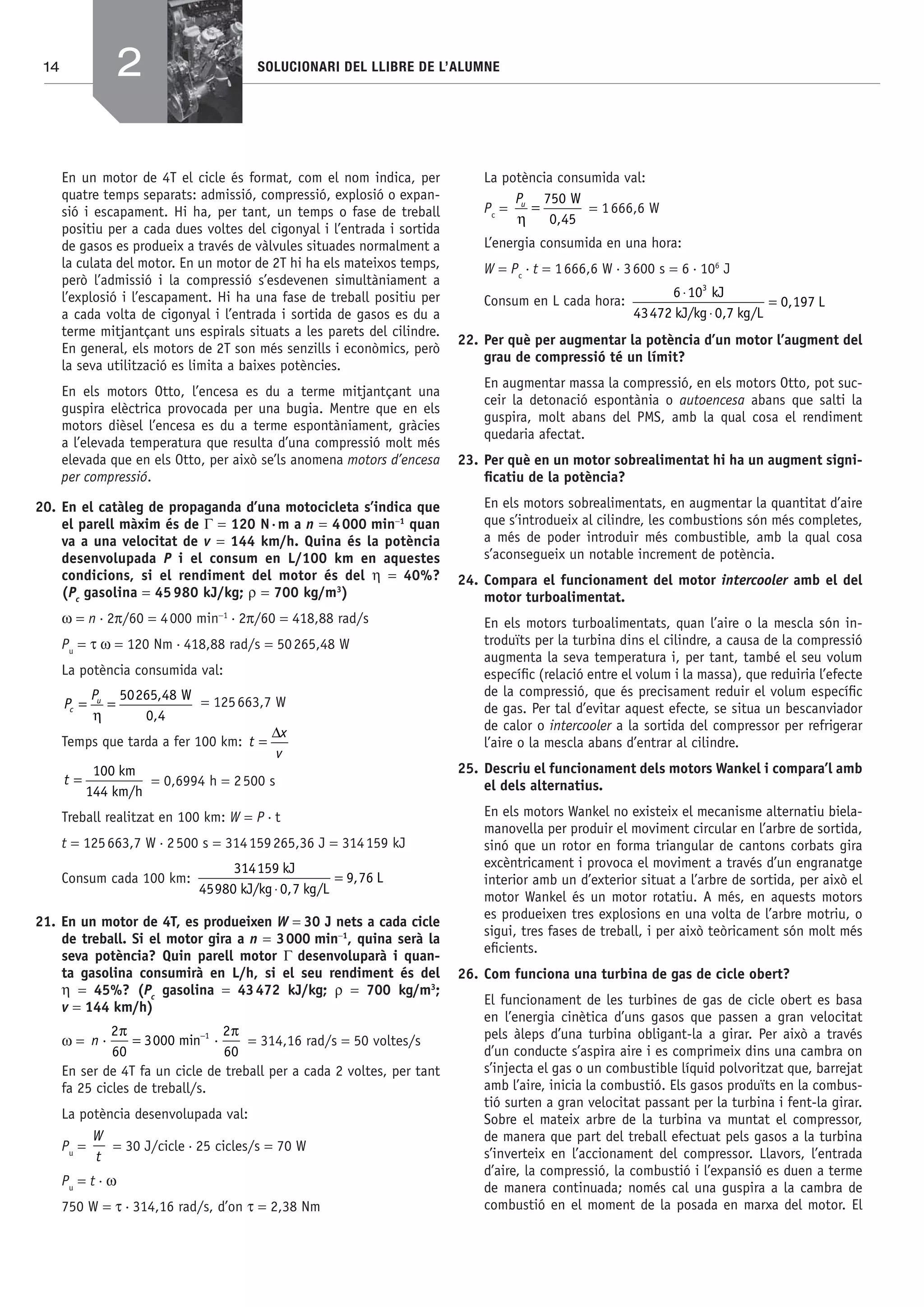 14 SOLUCIONARI DEL LLIBRE DE L’ALUMNE
En un motor de 4T el cicle és format, com el nom indica, per
quatre temps separats: admissió, compressió, explosió o expan-
sió i escapament. Hi ha, per tant, un temps o fase de treball
positiu per a cada dues voltes del cigonyal i l’entrada i sortida
de gasos es produeix a través de vàlvules situades normalment a
la culata del motor. En un motor de 2T hi ha els mateixos temps,
però l’admissió i la compressió s’esdevenen simultàniament a
l’explosió i l’escapament. Hi ha una fase de treball positiu per
a cada volta de cigonyal i l’entrada i sortida de gasos es du a
terme mitjantçant uns espirals situats a les parets del cilindre.
En general, els motors de 2T son més senzills i econòmics, però
la seva utilització es limita a baixes potències.
En els motors Otto, l’encesa es du a terme mitjantçant una
guspira elèctrica provocada per una bugia. Mentre que en els
motors dièsel l’encesa es du a terme espontàniament, gràcies
a l’elevada temperatura que resulta d’una compressió molt més
elevada que en els Otto, per això se’ls anomena motors d’encesa
per compressió.
20. En el catàleg de propaganda d’una motocicleta s’indica que
el parell màxim és de Γ = 120 N·m a n = 4000 min−1
quan
va a una velocitat de v = 144 km/h. Quina és la potència
desenvolupada P i el consum en L/100 km en aquestes
condicions, si el rendiment del motor és del η = 40%?
(Pc
gasolina = 45980 kJ/kg; ρ = 700 kg/m3
)
ω = n·2π/60 = 4000 min−1
·2π/60 = 418,88 rad/s
Pu
= τ ω = 120 Nm·418,88 rad/s = 50265,48 W
La potència consumida val:
P
P
c
u
= =
η
50265 48
0 4
,
,
W = 125663,7 W
Temps que tarda a fer 100 km: t
x
v
=
Δ
t =
100
144
km
km/h
= 0,6994 h = 2500 s
Treball realitzat en 100 km: W = P·t
t = 125663,7 W·2500 s = 314159265,36 J = 314159 kJ
Consum cada 100 km:
314159
45980 0 7
9 76
kJ
kJ/kg kg/L
L
⋅
=
,
,
21. En un motor de 4T, es produeixen W = 30 J nets a cada cicle
de treball. Si el motor gira a n = 3000 min−1
, quina serà la
seva potència? Quin parell motor Γ desenvoluparà i quan-
ta gasolina consumirà en L/h, si el seu rendiment és del
η = 45%? (Pc
gasolina = 43472 kJ/kg; ρ = 700 kg/m3
;
v = 144 km/h)
ω = n· ·
2
60
3000
2
60
1π π
= −
min = 314,16 rad/s = 50 voltes/s
En ser de 4T fa un cicle de treball per a cada 2 voltes, per tant
fa 25 cicles de treball/s.
La potència desenvolupada val:
Pu
=
W
t
= 30 J/cicle·25 cicles/s = 70 W
Pu
= t·ω
750 W = τ·314,16 rad/s, d’on τ = 2,38 Nm
La potència consumida val:
Pc
=
Pu
η
=
750
0 45
W
,
= 1666,6 W
L’energia consumida en una hora:
W = Pc
·t = 1666,6 W·3600 s = 6·106
J
Consum en L cada hora:
6 10
0 197
3
⋅
⋅
=
kJ
43472 kJ/kg 0,7 kg/L
L,
22. Per què per augmentar la potència d’un motor l’augment del
grau de compressió té un límit?
En augmentar massa la compressió, en els motors Otto, pot suc-
ceir la detonació espontània o autoencesa abans que salti la
guspira, molt abans del PMS, amb la qual cosa el rendiment
quedaria afectat.
23. Per què en un motor sobrealimentat hi ha un augment signi-
ﬁcatiu de la potència?
En els motors sobrealimentats, en augmentar la quantitat d’aire
que s’introdueix al cilindre, les combustions són més completes,
a més de poder introduir més combustible, amb la qual cosa
s’aconsegueix un notable increment de potència.
24. Compara el funcionament del motor intercooler amb el del
motor turboalimentat.
En els motors turboalimentats, quan l’aire o la mescla són in-
troduïts per la turbina dins el cilindre, a causa de la compressió
augmenta la seva temperatura i, per tant, també el seu volum
especíﬁc (relació entre el volum i la massa), que reduiria l’efecte
de la compressió, que és precisament reduir el volum especíﬁc
de gas. Per tal d’evitar aquest efecte, se situa un bescanviador
de calor o intercooler a la sortida del compressor per refrigerar
l’aire o la mescla abans d’entrar al cilindre.
25. Descriu el funcionament dels motors Wankel i compara’l amb
el dels alternatius.
En els motors Wankel no existeix el mecanisme alternatiu biela-
manovella per produir el moviment circular en l’arbre de sortida,
sinó que un rotor en forma triangular de cantons corbats gira
excèntricament i provoca el moviment a través d’un engranatge
interior amb un d’exterior situat a l’arbre de sortida, per això el
motor Wankel és un motor rotatiu. A més, en aquests motors
es produeixen tres explosions en una volta de l’arbre motriu, o
sigui, tres fases de treball, i per això teòricament són molt més
eﬁcients.
26. Com funciona una turbina de gas de cicle obert?
El funcionament de les turbines de gas de cicle obert es basa
en l’energia cinètica d’uns gasos que passen a gran velocitat
pels àleps d’una turbina obligant-la a girar. Per això a través
d’un conducte s’aspira aire i es comprimeix dins una cambra on
s’injecta el gas o un combustible líquid polvoritzat que, barrejat
amb l’aire, inicia la combustió. Els gasos produïts en la combus-
tió surten a gran velocitat passant per la turbina i fent-la girar.
Sobre el mateix arbre de la turbina va muntat el compressor,
de manera que part del treball efectuat pels gasos a la turbina
s’inverteix en l’accionament del compressor. Llavors, l’entrada
d’aire, la compressió, la combustió i l’expansió es duen a terme
de manera continuada; només cal una guspira a la cambra de
combustió en el moment de la posada en marxa del motor. El
2
Bach_Sol_LA_Tecno2_2008.indd 14Bach_Sol_LA_Tecno2_2008.indd 14 16/5/08 12:10:4816/5/08 12:10:48
 