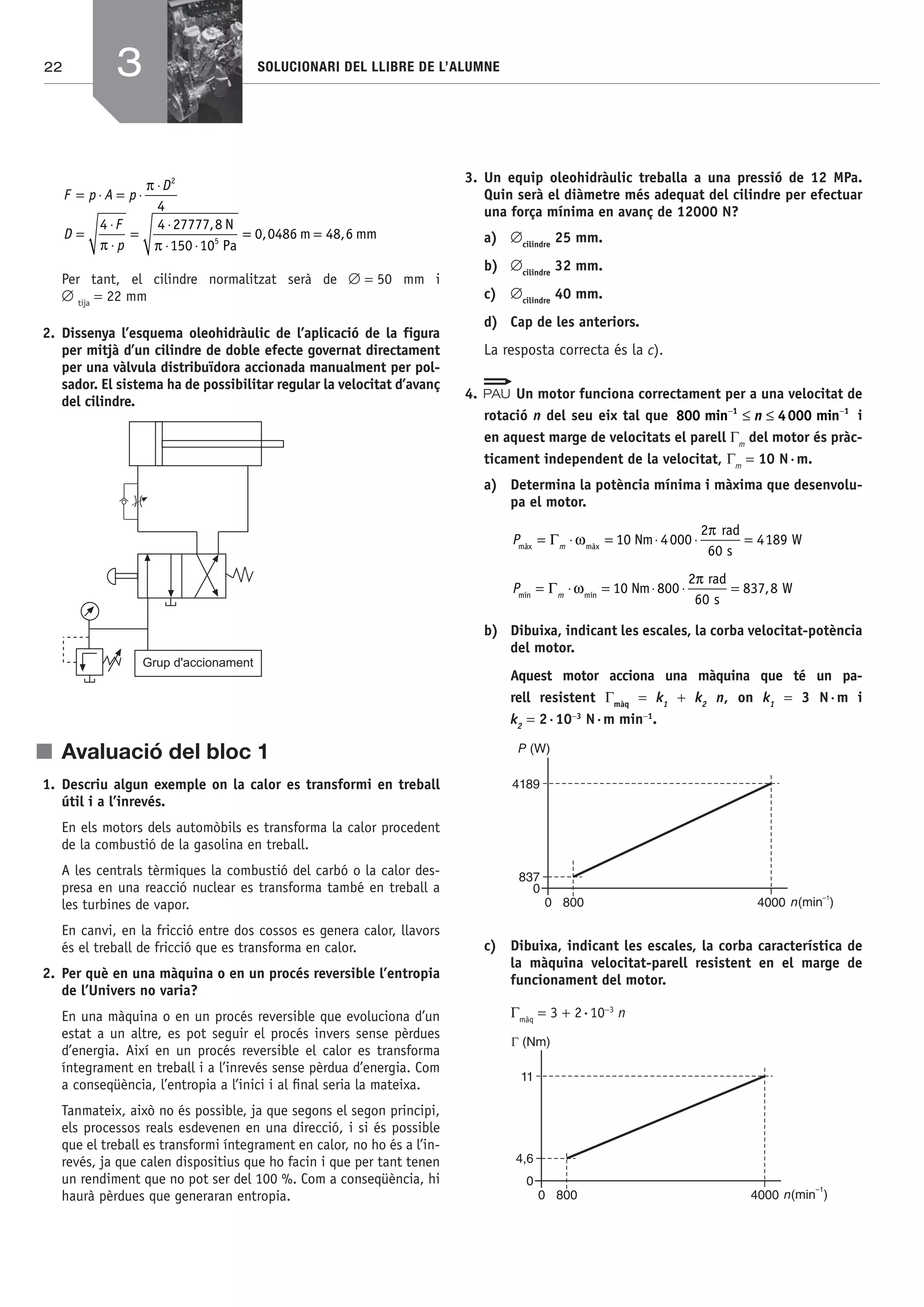 22 SOLUCIONARI DEL LLIBRE DE L’ALUMNE
F p A p
D
D
F
p
= ⋅ = ⋅
⋅
=
⋅
⋅
=
⋅
⋅ ⋅
π
π π
2
5
4
4 4 27777 8
150 10
, N
Pa
== =0 0486 48 6, ,m mm
Per tant, el cilindre normalitzat serà de ∅ = 50 mm i
∅ tija
= 22 mm
2. Dissenya l’esquema oleohidràulic de l’aplicació de la figura
per mitjà d’un cilindre de doble efecte governat directament
per una vàlvula distribuïdora accionada manualment per pol-
sador. El sistema ha de possibilitar regular la velocitat d’avanç
del cilindre.
Grup d'accionament
j Avaluació del bloc 1
1. Descriu algun exemple on la calor es transformi en treball
útil i a l’inrevés.
En els motors dels automòbils es transforma la calor procedent
de la combustió de la gasolina en treball.
A les centrals tèrmiques la combustió del carbó o la calor des-
presa en una reacció nuclear es transforma també en treball a
les turbines de vapor.
En canvi, en la fricció entre dos cossos es genera calor, llavors
és el treball de fricció que es transforma en calor.
2. Per què en una màquina o en un procés reversible l’entropia
de l’Univers no varia?
En una màquina o en un procés reversible que evoluciona d’un
estat a un altre, es pot seguir el procés invers sense pèrdues
d’energia. Així en un procés reversible el calor es transforma
íntegrament en treball i a l’inrevés sense pèrdua d’energia. Com
a conseqüència, l’entropia a l’inici i al ﬁnal seria la mateixa.
Tanmateix, això no és possible, ja que segons el segon principi,
els processos reals esdevenen en una direcció, i si és possible
que el treball es transformi íntegrament en calor, no ho és a l’in-
revés, ja que calen dispositius que ho facin i que per tant tenen
un rendiment que no pot ser del 100 %. Com a conseqüència, hi
haurà pèrdues que generaran entropia.
3. Un equip oleohidràulic treballa a una pressió de 12 MPa.
Quin serà el diàmetre més adequat del cilindre per efectuar
una força mínima en avanç de 12000 N?
a) ∅cilindre
25 mm.
b) ∅cilindre
32 mm.
c) ∅cilindre
40 mm.
d) Cap de les anteriors.
La resposta correcta és la c).
4. Un motor funciona correctament per a una velocitat de
rotació n del seu eix tal que 800 4min 000 min1 1− −
≤ ≤n i
en aquest marge de velocitats el parell Γm
del motor és pràc-
ticament independent de la velocitat, Γm
= 10 N·m.
a) Determina la potència mínima i màxima que desenvolu-
pa el motor.
P mmàx màx
Nm 4000
2 rad
60 s
189 W= ⋅ = ⋅ ⋅ =Γ ω
π
10 4
P mmín mín
Nm 00
2 rad
60 s
W= ⋅ = ⋅ ⋅ =Γ ω
π
10 8 837 8,
b) Dibuixa, indicant les escales, la corba velocitat-potència
del motor.
Aquest motor acciona una màquina que té un pa-
rell resistent Γmàq
= k1
+ k2
n, on k1
= 3 N·m i
k2
= 2·10−3
N·m min−1
.
n(min )
–1
40008000
0
837
4189
P (W)
c) Dibuixa, indicant les escales, la corba característica de
la màquina velocitat-parell resistent en el marge de
funcionament del motor.
Γmàq
= 3 + 2·10−3
n
n(min )
–1
40008000
0
4,6
11
3
Bach_Sol_LA_Tecno2_2008.indd 22Bach_Sol_LA_Tecno2_2008.indd 22 16/5/08 12:10:5416/5/08 12:10:54
 