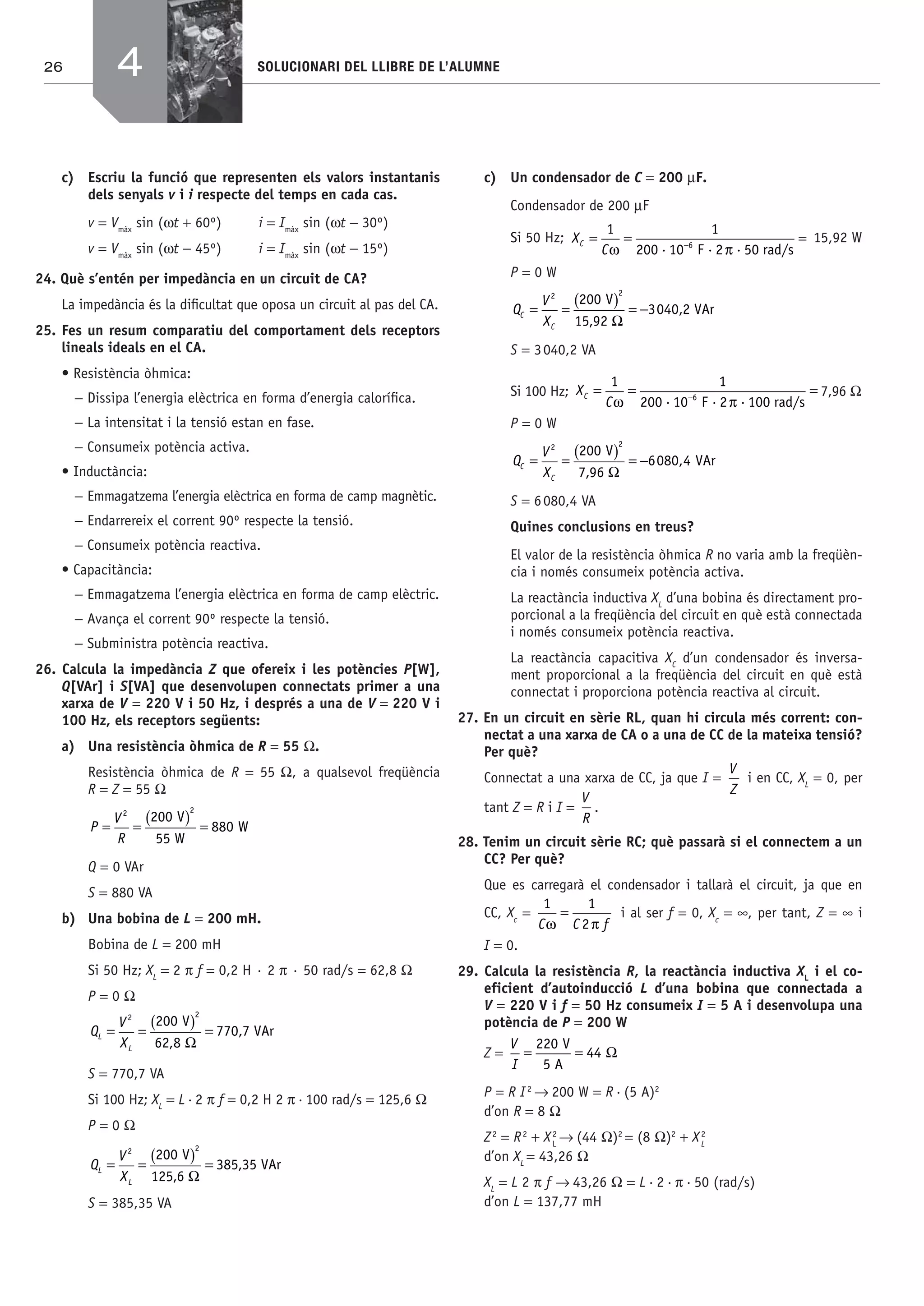 26 SOLUCIONARI DEL LLIBRE DE L’ALUMNE
c) Escriu la funció que representen els valors instantanis
dels senyals v i i respecte del temps en cada cas.
v = Vmàx
sin (ωt + 60º) i = Imàx
sin (ωt − 30º)
v = Vmàx
sin (ωt − 45º) i = Imàx
sin (ωt − 15º)
24. Què s’entén per impedància en un circuit de CA?
La impedància és la diﬁcultat que oposa un circuit al pas del CA.
25. Fes un resum comparatiu del comportament dels receptors
lineals ideals en el CA.
• Resistència òhmica:
− Dissipa l’energia elèctrica en forma d’energia caloríﬁca.
− La intensitat i la tensió estan en fase.
− Consumeix potència activa.
• Inductància:
− Emmagatzema l’energia elèctrica en forma de camp magnètic.
− Endarrereix el corrent 90º respecte la tensió.
− Consumeix potència reactiva.
• Capacitància:
− Emmagatzema l’energia elèctrica en forma de camp elèctric.
− Avança el corrent 90º respecte la tensió.
− Subministra potència reactiva.
26. Calcula la impedància Z que ofereix i les potències P[W],
Q[VAr] i S[VA] que desenvolupen connectats primer a una
xarxa de V = 220 V i 50 Hz, i després a una de V = 220 V i
100 Hz, els receptors següents:
a) Una resistència òhmica de R = 55 Ω.
Resistència òhmica de R = 55 Ω, a qualsevol freqüència
R = Z = 55 Ω
P
V
R
= =
( ) =
2 2
200
55
880
V
W
W
Q = 0 VAr
S = 880 VA
b) Una bobina de L = 200 mH.
Bobina de L = 200 mH
Si 50 Hz; XL
= 2 π f = 0,2 H · 2 π · 50 rad/s = 62,8 Ω
P = 0 Ω
Q
V
X
L
L
= =
( ) =
2 2
200
62 8
770 7
V
VAr
,
,
Ω
S = 770,7 VA
Si 100 Hz; XL
= L·2 π f = 0,2 H 2 π·100 rad/s = 125,6 Ω
P = 0 Ω
Q
V
X
L
L
= =
( ) =
2 2
200
125 6
385 35
V
VAr
,
,
Ω
S = 385,35 VA
c) Un condensador de C = 200 μF.
Condensador de 200 μF
Si 50 Hz; X
C
C = = =−
1 1
200 10 6
ω π· F ·2 ·50 rad/s
15,92 W
P = 0 W
Q
V
X
C
C
= =
( ) = −
2 2
200
15 92
3040 2
V
VAr
,
,
Ω
S = 3040,2 VA
Si 100 Hz; X
C
C = = =−
1 1
200 10 6
ω π· F ·2 ·100 rad/s
7,96 Ω
P = 0 W
Q
V
X
C
C
= =
( ) = −
2 2
200
7 96
6080 4
V
VAr
,
,
Ω
S = 6080,4 VA
Quines conclusions en treus?
El valor de la resistència òhmica R no varia amb la freqüèn-
cia i només consumeix potència activa.
La reactància inductiva XL
d’una bobina és directament pro-
porcional a la freqüència del circuit en què està connectada
i només consumeix potència reactiva.
La reactància capacitiva XC
d’un condensador és inversa-
ment proporcional a la freqüència del circuit en què està
connectat i proporciona potència reactiva al circuit.
27. En un circuit en sèrie RL, quan hi circula més corrent: con-
nectat a una xarxa de CA o a una de CC de la mateixa tensió?
Per què?
Connectat a una xarxa de CC, ja que I =
V
Z
i en CC, XL
= 0, per
tant Z = R i I =
V
R
.
28. Tenim un circuit sèrie RC; què passarà si el connectem a un
CC? Per què?
Que es carregarà el condensador i tallarà el circuit, ja que en
CC, Xc
=
1 1
2C C fω π
= i al ser f = 0, Xc
= ∞, per tant, Z = ∞ i
I = 0.
29. Calcula la resistència R, la reactància inductiva XL
i el co-
eficient d’autoinducció L d’una bobina que connectada a
V = 220 V i f = 50 Hz consumeix I = 5 A i desenvolupa una
potència de P = 200 W
Z =
V
I
= =
220
5
44
V
A
Ω
P = R I2
→ 200 W = R·(5 A)2
d’on R = 8 Ω
Z2
= R2
+ X2
L
→ (44 Ω)2
= (8 Ω)2
+ X2
L
d’on XL
= 43,26 Ω
XL
= L 2 π f → 43,26 Ω = L·2·π·50 (rad/s)
d’on L = 137,77 mH
4
Bach_Sol_LA_Tecno2_2008.indd 26Bach_Sol_LA_Tecno2_2008.indd 26 16/5/08 12:10:5616/5/08 12:10:56
 