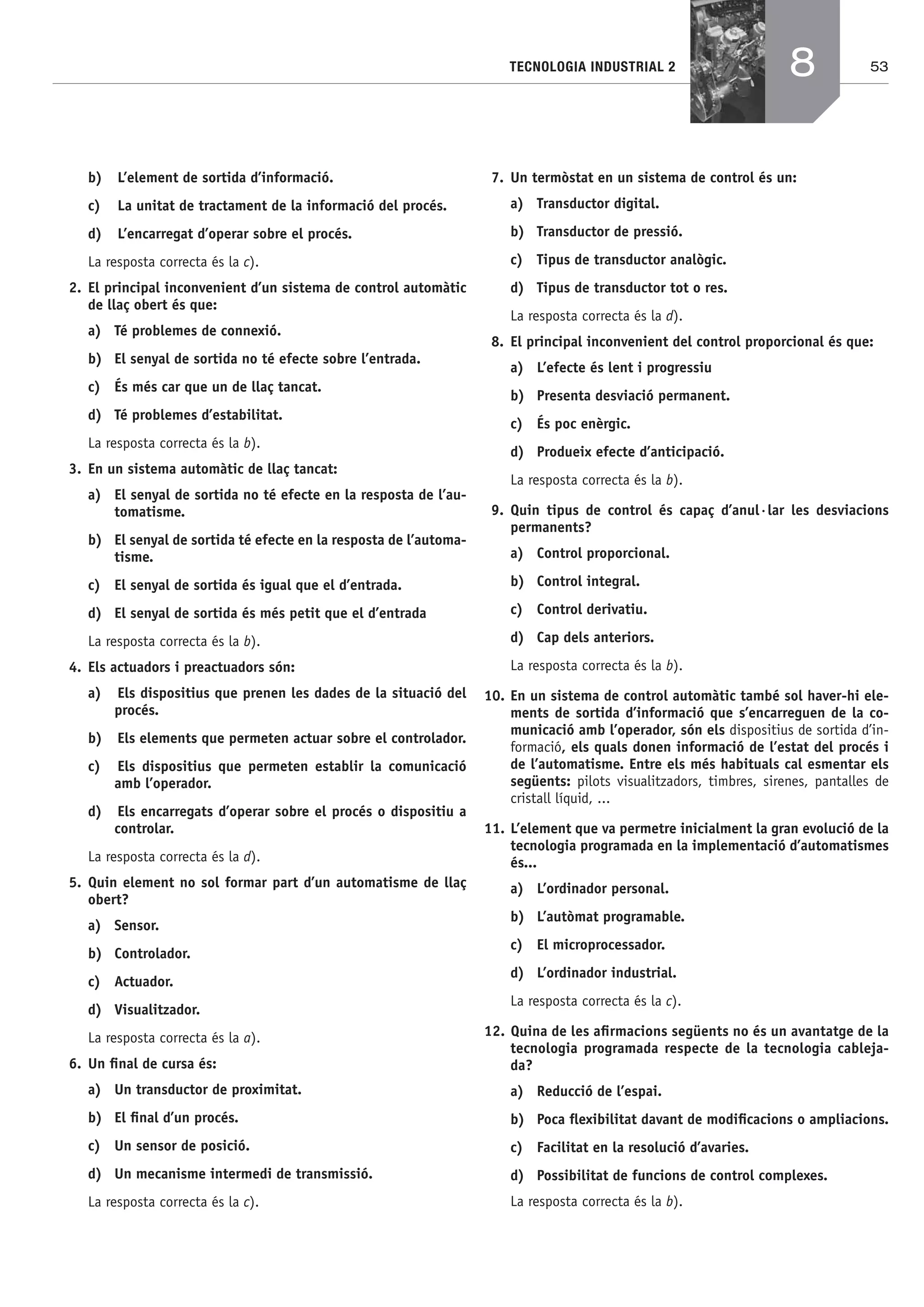 53TECNOLOGIA INDUSTRIAL 2
b) L’element de sortida d’informació.
c) La unitat de tractament de la informació del procés.
d) L’encarregat d’operar sobre el procés.
La resposta correcta és la c).
2. El principal inconvenient d’un sistema de control automàtic
de llaç obert és que:
a) Té problemes de connexió.
b) El senyal de sortida no té efecte sobre l’entrada.
c) És més car que un de llaç tancat.
d) Té problemes d’estabilitat.
La resposta correcta és la b).
3. En un sistema automàtic de llaç tancat:
a) El senyal de sortida no té efecte en la resposta de l’au-
tomatisme.
b) El senyal de sortida té efecte en la resposta de l’automa-
tisme.
c) El senyal de sortida és igual que el d’entrada.
d) El senyal de sortida és més petit que el d’entrada
La resposta correcta és la b).
4. Els actuadors i preactuadors són:
a) Els dispositius que prenen les dades de la situació del
procés.
b) Els elements que permeten actuar sobre el controlador.
c) Els dispositius que permeten establir la comunicació
amb l’operador.
d) Els encarregats d’operar sobre el procés o dispositiu a
controlar.
La resposta correcta és la d).
5. Quin element no sol formar part d’un automatisme de llaç
obert?
a) Sensor.
b) Controlador.
c) Actuador.
d) Visualitzador.
La resposta correcta és la a).
6. Un ﬁnal de cursa és:
a) Un transductor de proximitat.
b) El ﬁnal d’un procés.
c) Un sensor de posició.
d) Un mecanisme intermedi de transmissió.
La resposta correcta és la c).
7. Un termòstat en un sistema de control és un:
a) Transductor digital.
b) Transductor de pressió.
c) Tipus de transductor analògic.
d) Tipus de transductor tot o res.
La resposta correcta és la d).
8. El principal inconvenient del control proporcional és que:
a) L’efecte és lent i progressiu
b) Presenta desviació permanent.
c) És poc enèrgic.
d) Produeix efecte d’anticipació.
La resposta correcta és la b).
9. Quin tipus de control és capaç d’anul·lar les desviacions
permanents?
a) Control proporcional.
b) Control integral.
c) Control derivatiu.
d) Cap dels anteriors.
La resposta correcta és la b).
10. En un sistema de control automàtic també sol haver-hi ele-
ments de sortida d’informació que s’encarreguen de la co-
municació amb l’operador, són els dispositius de sortida d’in-
formació, els quals donen informació de l’estat del procés i
de l’automatisme. Entre els més habituals cal esmentar els
següents: pilots visualitzadors, timbres, sirenes, pantalles de
cristall líquid, ...
11. L’element que va permetre inicialment la gran evolució de la
tecnologia programada en la implementació d’automatismes
és...
a) L’ordinador personal.
b) L’autòmat programable.
c) El microprocessador.
d) L’ordinador industrial.
La resposta correcta és la c).
12. Quina de les aﬁrmacions següents no és un avantatge de la
tecnologia programada respecte de la tecnologia cableja-
da?
a) Reducció de l’espai.
b) Poca ﬂexibilitat davant de modiﬁcacions o ampliacions.
c) Facilitat en la resolució d’avaries.
d) Possibilitat de funcions de control complexes.
La resposta correcta és la b).
8
Bach_Sol_LA_Tecno2_2008.indd 53Bach_Sol_LA_Tecno2_2008.indd 53 16/5/08 12:11:1716/5/08 12:11:17
 