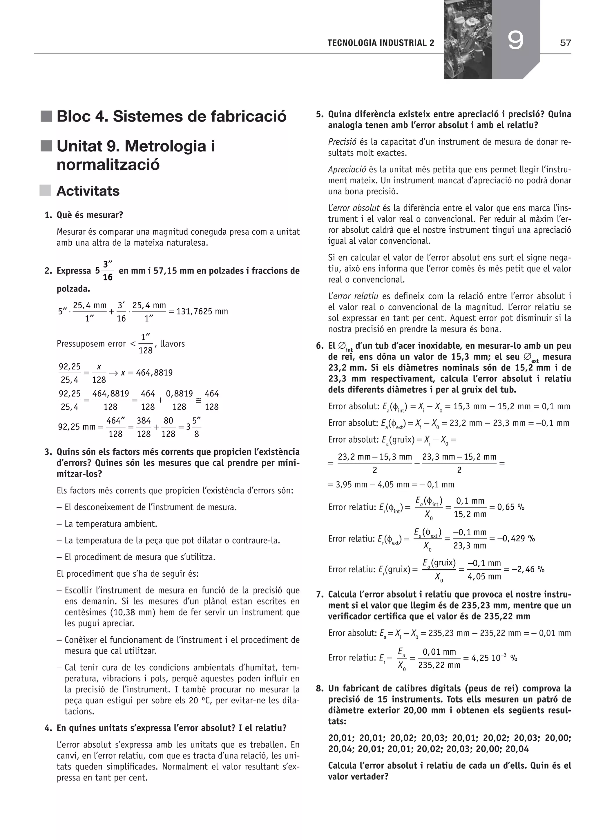 57TECNOLOGIA INDUSTRIAL 2
j Bloc 4. Sistemes de fabricació
j Unitat 9. Metrologia i
normalització
Activitats
1. Què és mesurar?
Mesurar és comparar una magnitud coneguda presa com a unitat
amb una altra de la mateixa naturalesa.
2. Expressa 5
3
16
′′
en mm i 57,15 mm en polzades i fraccions de
polzada.
′′ ⋅
′′
+
′
⋅
′′
=5
25 4
1
3
16
25 4
1
131 7625
, ,
,
mm mm
mm
Pressuposem error <
′′1
128
, llavors
92 25
25 4 128
464 8819
92 25
25 4
464 8819
,
,
,
,
,
,
= → =
=
x
x
1128
464
128
0 8819
128
464
128
92 25
464
12
= + ≅
=
′′
,
, mm
88
384
128
80
128
3
5
8
= + =
′′
3. Quins són els factors més corrents que propicien l’existència
d’errors? Quines són les mesures que cal prendre per mini-
mitzar-los?
Els factors més corrents que propicien l’existència d’errors són:
− El desconeixement de l’instrument de mesura.
− La temperatura ambient.
− La temperatura de la peça que pot dilatar o contraure-la.
− El procediment de mesura que s’utilitza.
El procediment que s’ha de seguir és:
− Escollir l’instrument de mesura en funció de la precisió que
ens demanin. Si les mesures d’un plànol estan escrites en
centèsimes (10,38 mm) hem de fer servir un instrument que
les pugui apreciar.
− Conèixer el funcionament de l’instrument i el procediment de
mesura que cal utilitzar.
− Cal tenir cura de les condicions ambientals d’humitat, tem-
peratura, vibracions i pols, perquè aquestes poden inﬂuir en
la precisió de l’instrument. I també procurar no mesurar la
peça quan estigui per sobre els 20 ºC, per evitar-ne les dila-
tacions.
4. En quines unitats s’expressa l’error absolut? I el relatiu?
L’error absolut s’expressa amb les unitats que es treballen. En
canvi, en l’error relatiu, com que es tracta d’una relació, les uni-
tats queden simpliﬁcades. Normalment el valor resultant s’ex-
pressa en tant per cent.
5. Quina diferència existeix entre apreciació i precisió? Quina
analogia tenen amb l’error absolut i amb el relatiu?
Precisió és la capacitat d’un instrument de mesura de donar re-
sultats molt exactes.
Apreciació és la unitat més petita que ens permet llegir l’instru-
ment mateix. Un instrument mancat d’apreciació no podrà donar
una bona precisió.
L’error absolut és la diferència entre el valor que ens marca l’ins-
trument i el valor real o convencional. Per reduir al màxim l’er-
ror absolut caldrà que el nostre instrument tingui una apreciació
igual al valor convencional.
Si en calcular el valor de l’error absolut ens surt el signe nega-
tiu, això ens informa que l’error comès és més petit que el valor
real o convencional.
L’error relatiu es deﬁneix com la relació entre l’error absolut i
el valor real o convencional de la magnitud. L’error relatiu se
sol expressar en tant per cent. Aquest error pot disminuir si la
nostra precisió en prendre la mesura és bona.
6. El ∅int
d’un tub d’acer inoxidable, en mesurar-lo amb un peu
de rei, ens dóna un valor de 15,3 mm; el seu ∅ext
mesura
23,2 mm. Si els diàmetres nominals són de 15,2 mm i de
23,3 mm respectivament, calcula l’error absolut i relatiu
dels diferents diàmetres i per al gruix del tub.
Error absolut: Ea
(φint
) = Xi
− X0
= 15,3 mm − 15,2 mm = 0,1 mm
Error absolut: Ea
(φext
) = Xi
− X0
= 23,2 mm − 23,3 mm = −0,1 mm
Error absolut: Ea
(gruix) = Xi
− X0
=
=
23 2 15 3
2
23 3 15 2
2
, , , ,mm mm mm mm−
−
−
=
= 3,95 mm − 4,05 mm = − 0,1 mm
Error relatiu: Er
(φint
) =
E
X
a
( ) ,
,
, %int
φ
0
0 1
15 2
0 65= =
mm
mm
Error relatiu: Er
(φext
) =
E
X
a
( ) ,
,
, %
φext mm
mm0
0 1
23 3
0 429=
−
= −
Error relatiu: Er
(gruix) =
E
X
a
( ) ,
,
, %
gruix mm
mm0
0 1
4 05
2 46=
−
= −
7. Calcula l’error absolut i relatiu que provoca el nostre instru-
ment si el valor que llegim és de 235,23 mm, mentre que un
veriﬁcador certiﬁca que el valor és de 235,22 mm
Error absolut: Ea
= Xi
− X0
= 235,23 mm − 235,22 mm = − 0,01 mm
Error relatiu: Er
=
E
X
a
0
30 01
235 22
4 25 10= = −,
,
, %
mm
mm
8. Un fabricant de calibres digitals (peus de rei) comprova la
precisió de 15 instruments. Tots ells mesuren un patró de
diàmetre exterior 20,00 mm i obtenen els següents resul-
tats:
20,01; 20,01; 20,02; 20,03; 20,01; 20,02; 20,03; 20,00;
20,04; 20,01; 20,01; 20,02; 20,03; 20,00; 20,04
Calcula l’error absolut i relatiu de cada un d’ells. Quin és el
valor vertader?
9
Bach_Sol_LA_Tecno2_2008.indd 57Bach_Sol_LA_Tecno2_2008.indd 57 16/5/08 12:11:1916/5/08 12:11:19
 